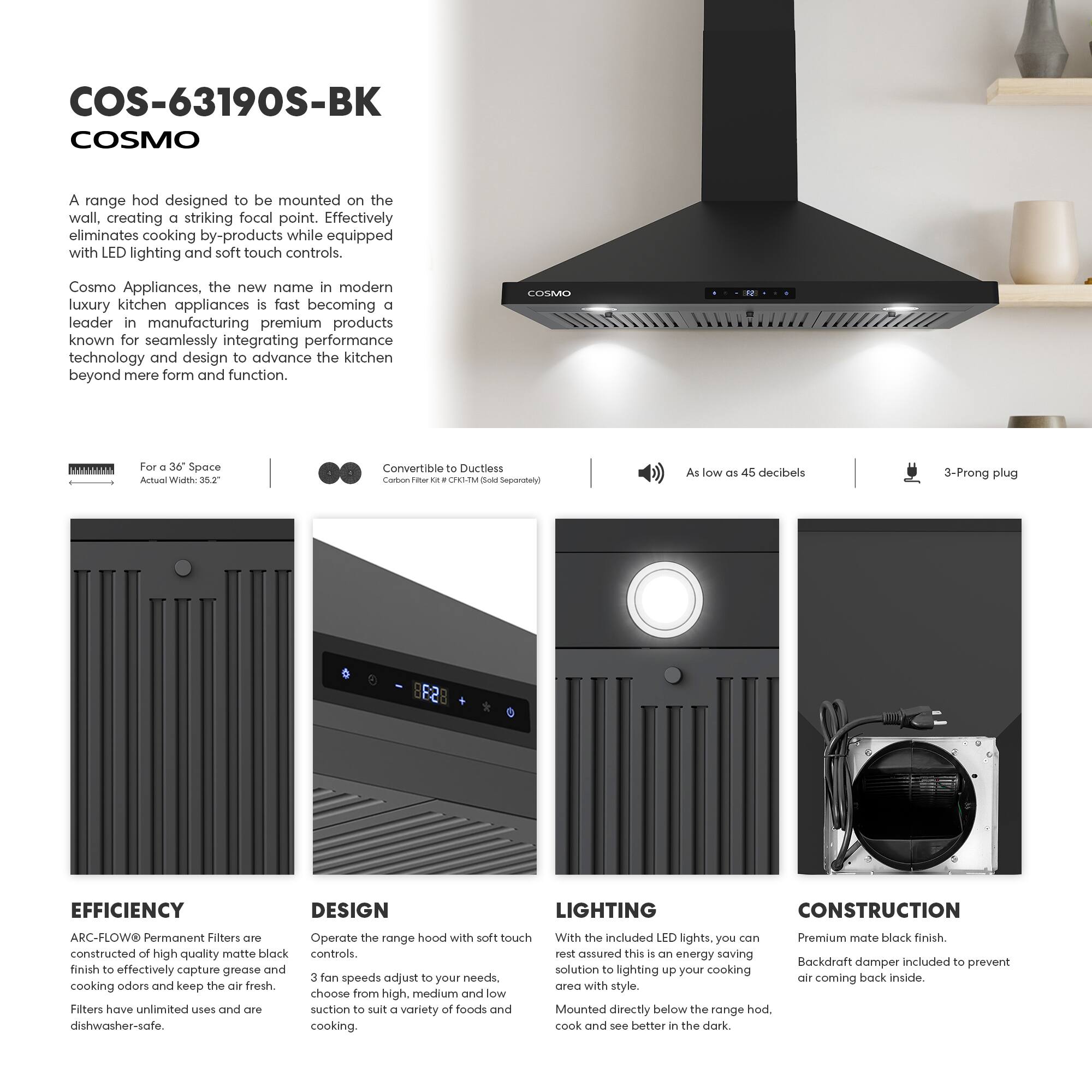 COS-63190S-BK  
COSMO  

A range hood designed to be mounted on the wall, creating a striking focal point. Effectively eliminates cooking by-products while equipped with LED lighting and soft touch controls.  

Cosmo Appliances, the new name in modern luxury kitchen appliances, is fast becoming a leader in manufacturing premium products known for seamlessly integrating performance technology and design to advance the kitchen beyond mere form and function.  

For a 36" Space  
Actual Width: 35.2"  

Convertible to Ductless  
Carbon Filter Kit - CFH-1M (Sold Separately)  

As low as 45 decibels  

3-Prong plug  

EFFICIENCY  
ARC-FLOW Permanent Filters are constructed of high quality matte black finish to effectively capture grease and cooking odors and keep the air fresh. Filters have unlimited uses and are dishwasher-safe.  

DESIGN  
Operate the range hood with soft touch controls. 3 fan speeds adjust to your needs, choose from high, medium and low suction to suit a variety of foods and cooking.  

LIGHTING  
With the included LED lights, you can rest assured this is an energy saving solution to lighting up your cooking area with style. Mounted