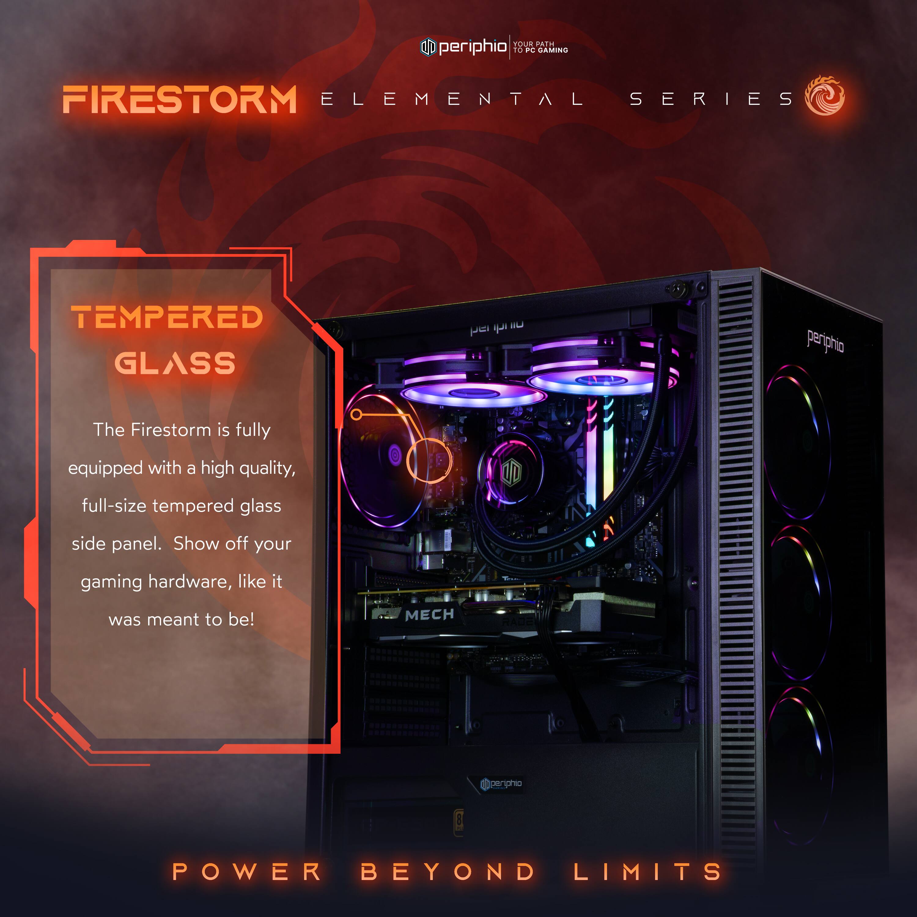 **FIRESTORM ELEMENTAL SERIES**

**TEMPERED GLASS**
The Firestorm is fully equipped with a high quality, full-size tempered glass side panel. Show off your gaming hardware, like it was meant to be!

**POWER BEYOND LIMITS**

**periphio**  
YOUR BEST TO PC GAMING