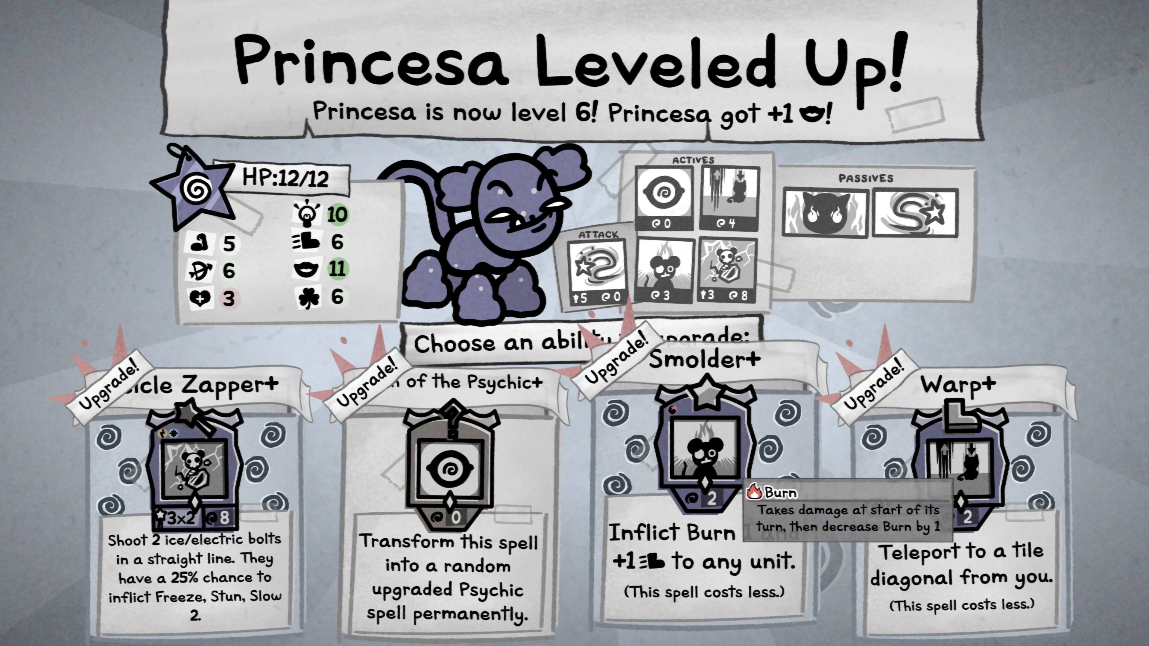 Princessa Leveled Up! Princessa is now level 6! Princessa got +1!

ACTIVES
HP:12/12
10 PO
Q4 ATTACK 5 6 6 11 + 3 6 $5 QO Q3 $3 89

Choose an ability to upgrade! Smolder Upgrade! Zapper Upgrade! Warp+ Upgrade! of the Psychic

Shoot 2 ice/electric bolts in a straight line. They have a 25% chance to inflict Freeze, Stun, Slow 2.
Transform this spell into a random upgraded Psychic spell permanently.
2 Burn Takes damage at start of its 2 turn, then decrease Burn by 1 Inflict Burn Teleport to a tile +1 to any unit. diagonal from you. (This spell costs less.) (This spell costs less.)