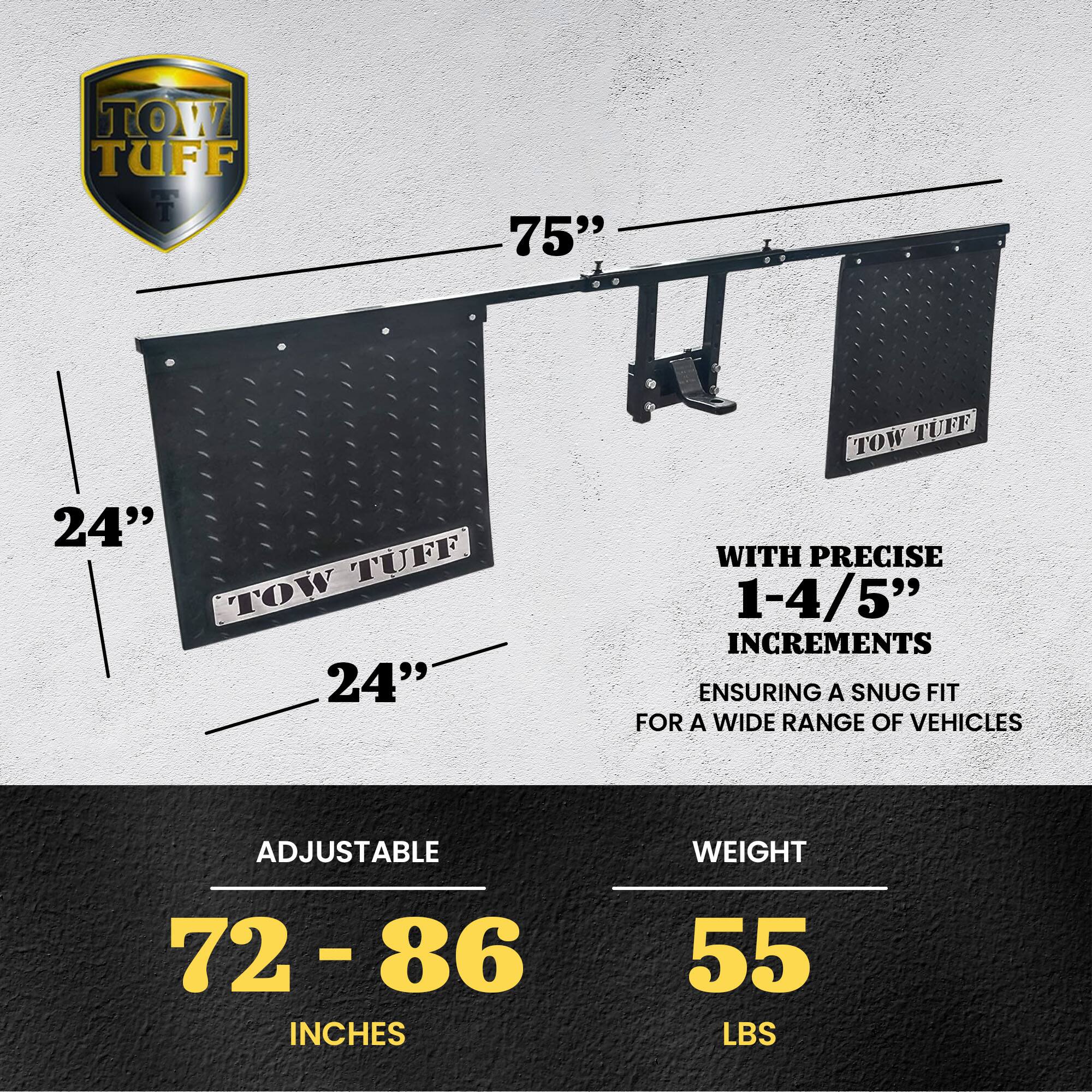 TOW TUFF 75"  
TOW TUFF 24"  
TOW TUFF 24"  

WITH PRECISE 1-4/5" INCREMENTS  
ENSURING A SNUG FIT FOR A WIDE RANGE OF VEHICLES  

ADJUSTABLE  
72 - 86 INCHES  

WEIGHT  
55 LBS