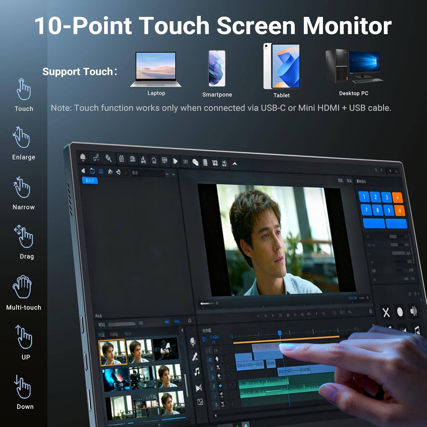 10-Point Touch Screen Monitor

Support Touch:
- Laptop
- Smartphone
- Tablet
- Desktop PC

Note: Touch function works only when connected via USB-C or Mini HDMI + USB cable.

Touch
Enlarge
Narrow
Drag
Multi-touch
UP
Down