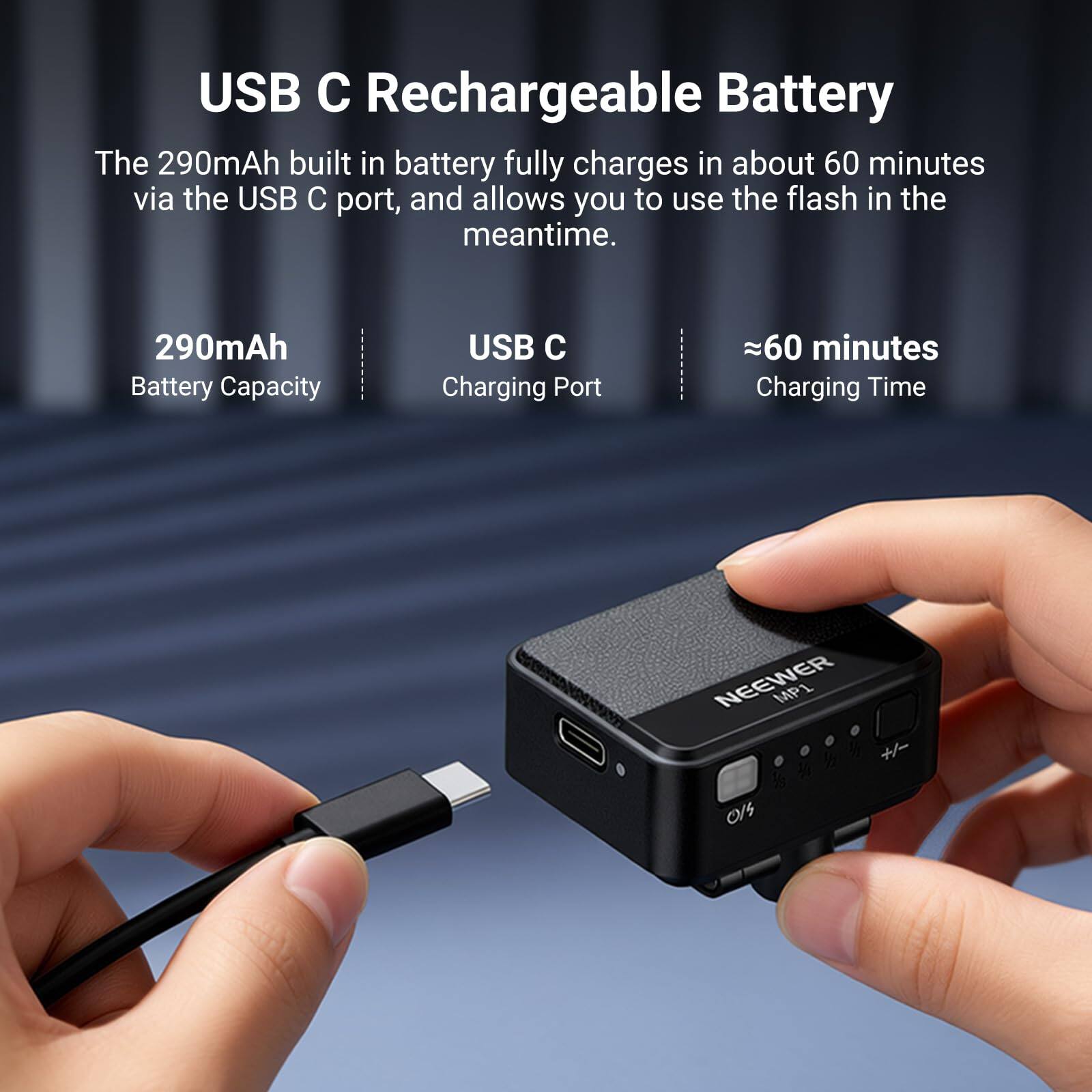USB C Rechargeable Battery

The 290mAh built in battery fully charges in about 60 minutes via the USB C port, and allows you to use the flash in the meantime.

290mAh Battery Capacity
USB C Charging Port
≈60 minutes Charging Time

NEEWER MP1 +/- 0/5