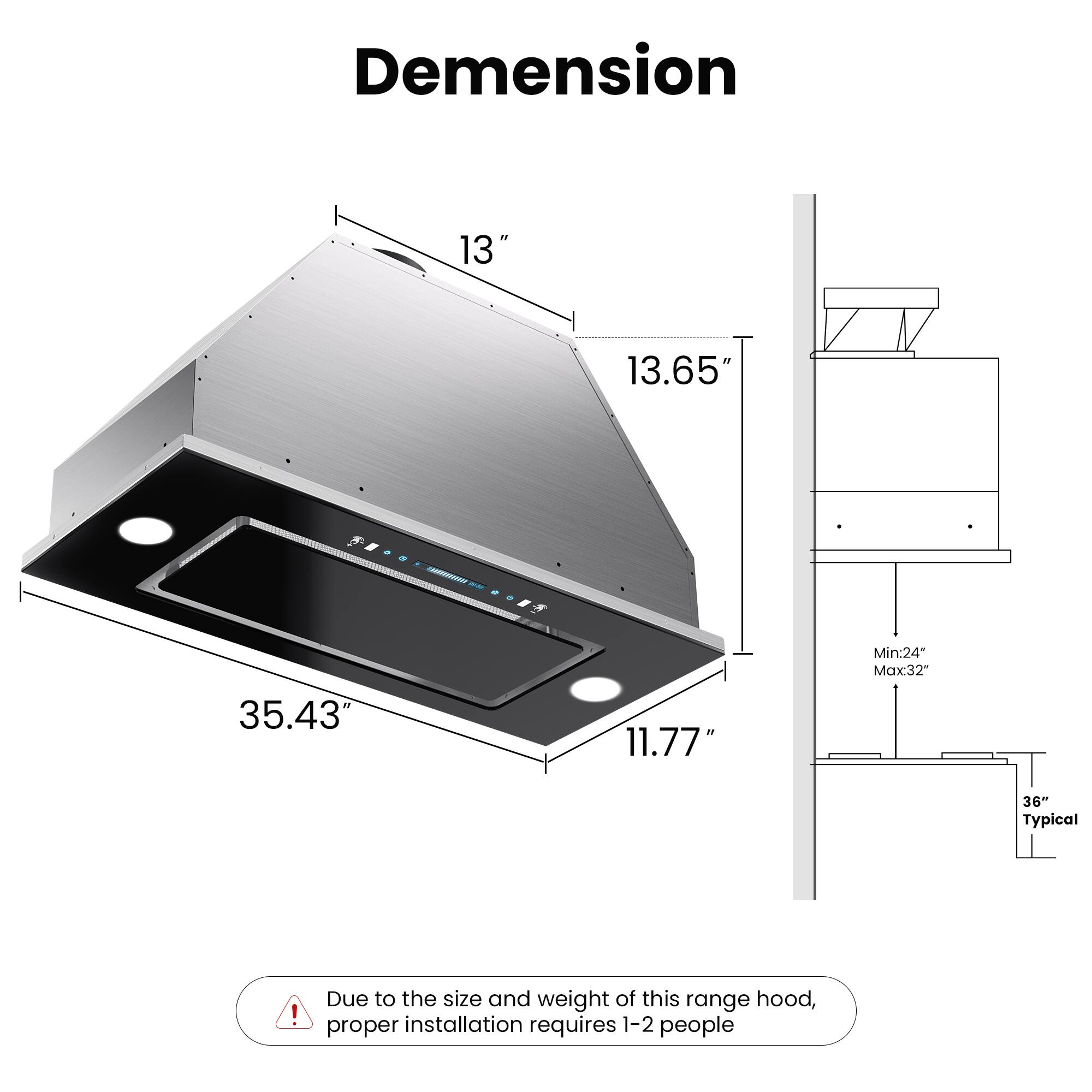 Dimension

- Width: 13"
- Depth: 13.65"
- Height: 11.77"
- Overall Length: 35.43"

Minimum Clearance: 24"
Maximum Clearance: 32"
Typical Clearance: 36"

Due to the size and weight of this range hood, proper installation requires 1-2 people.