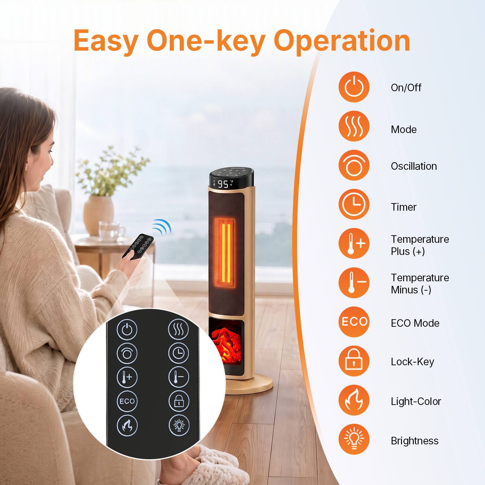 Easy One-key Operation

On/Off  
Mode  
Oscillation  
Timer  
Temperature Plus (+)  
Temperature Minus (-)  
ECO Mode  
Lock-Key  
Light-Color  
Brightness