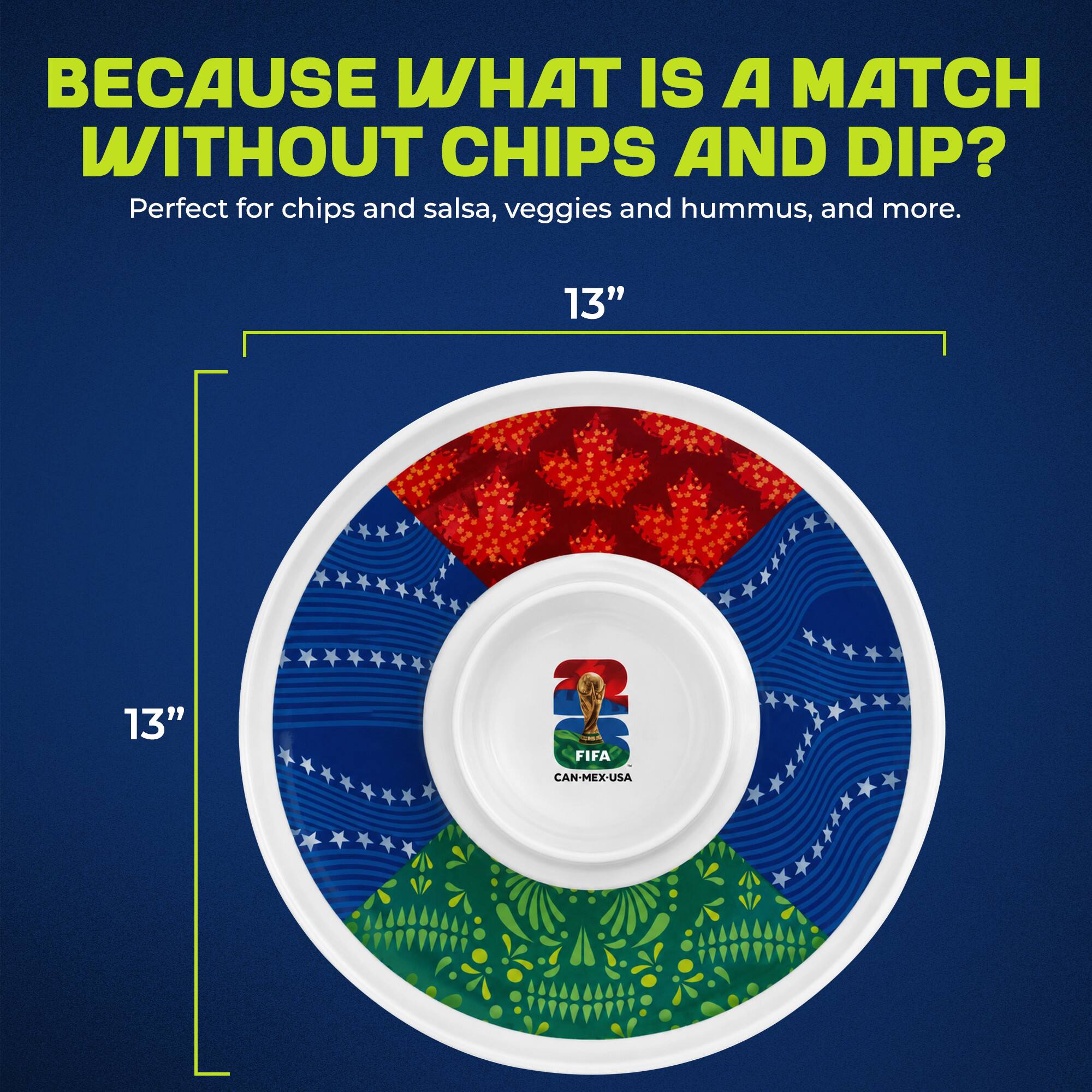 BECAUSE WHAT IS A MATCH WITHOUT CHIPS AND DIP?  
Perfect for chips and salsa, veggies and hummus, and more.  
13"  
13"  
FIFA CAN-MEX-USA