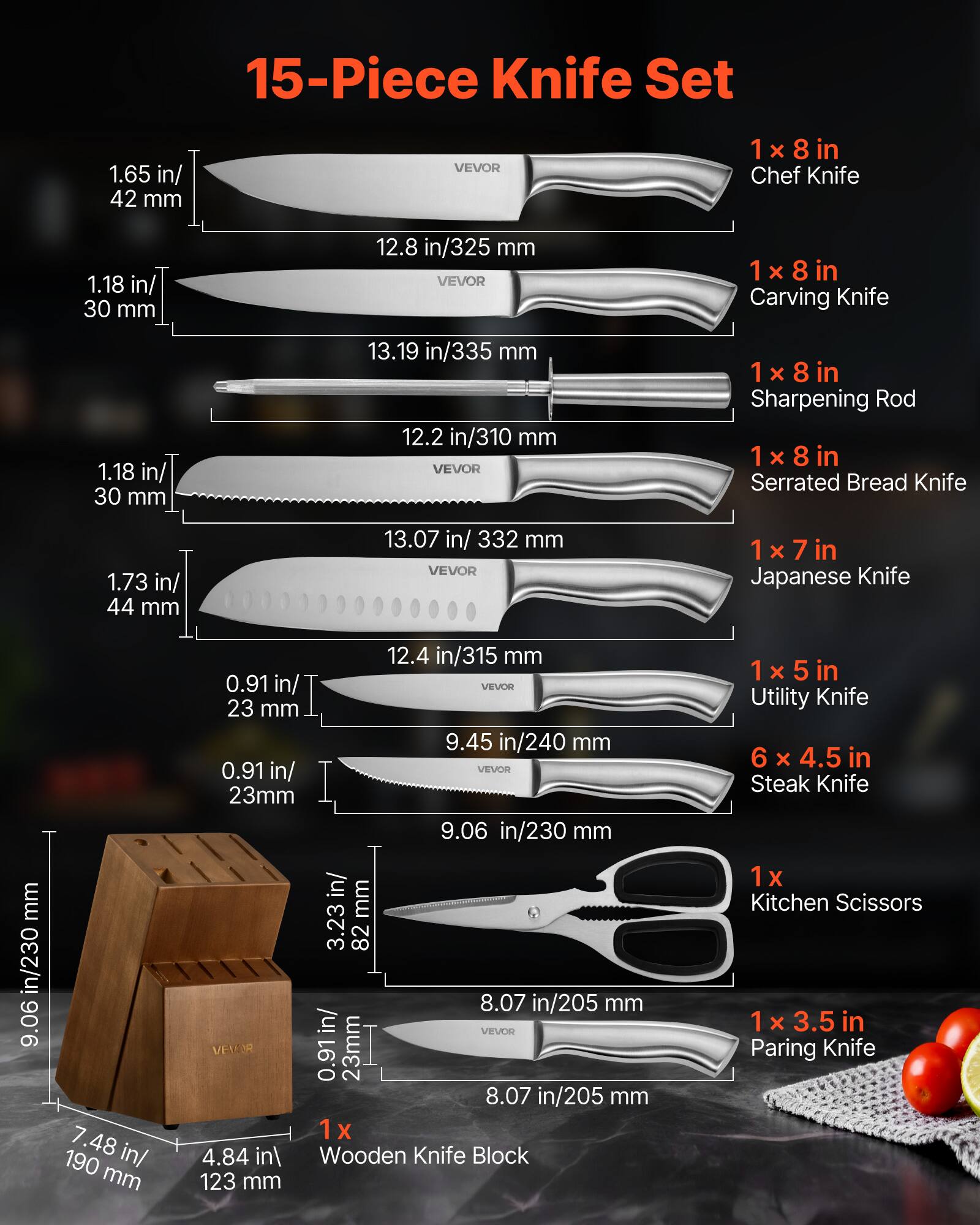 15-Piece Knife Set

1 x 8 in Chef Knife  
1.65 in/ 42 mm  
12.8 in/325 mm  

1 x 8 in Carving Knife  
1.18 in/ 30 mm  
13.19 in/335 mm  

1 x 8 in Sharpening Rod  
12.2 in/310 mm  

1 x 8 in Serrated Bread Knife  
1.73 in/ 44 mm  
13.07 in/ 332 mm  

1 x 7 in Japanese Knife  
0.91 in/ 23 mm  
12.4 in/315 mm  

1 x 5 in Utility Knife  
9.45 in/240 mm  

6 x 4.5 in Steak Knife  
9.06 in/230 mm  

1 x Kitchen Scissors  
8.07 in/205 mm  

1 x 3.5 in Paring Knife  
8.07 in/205 mm  

1 x Wooden Knife Block  
7.48 in/190 mm  
4.84 in/