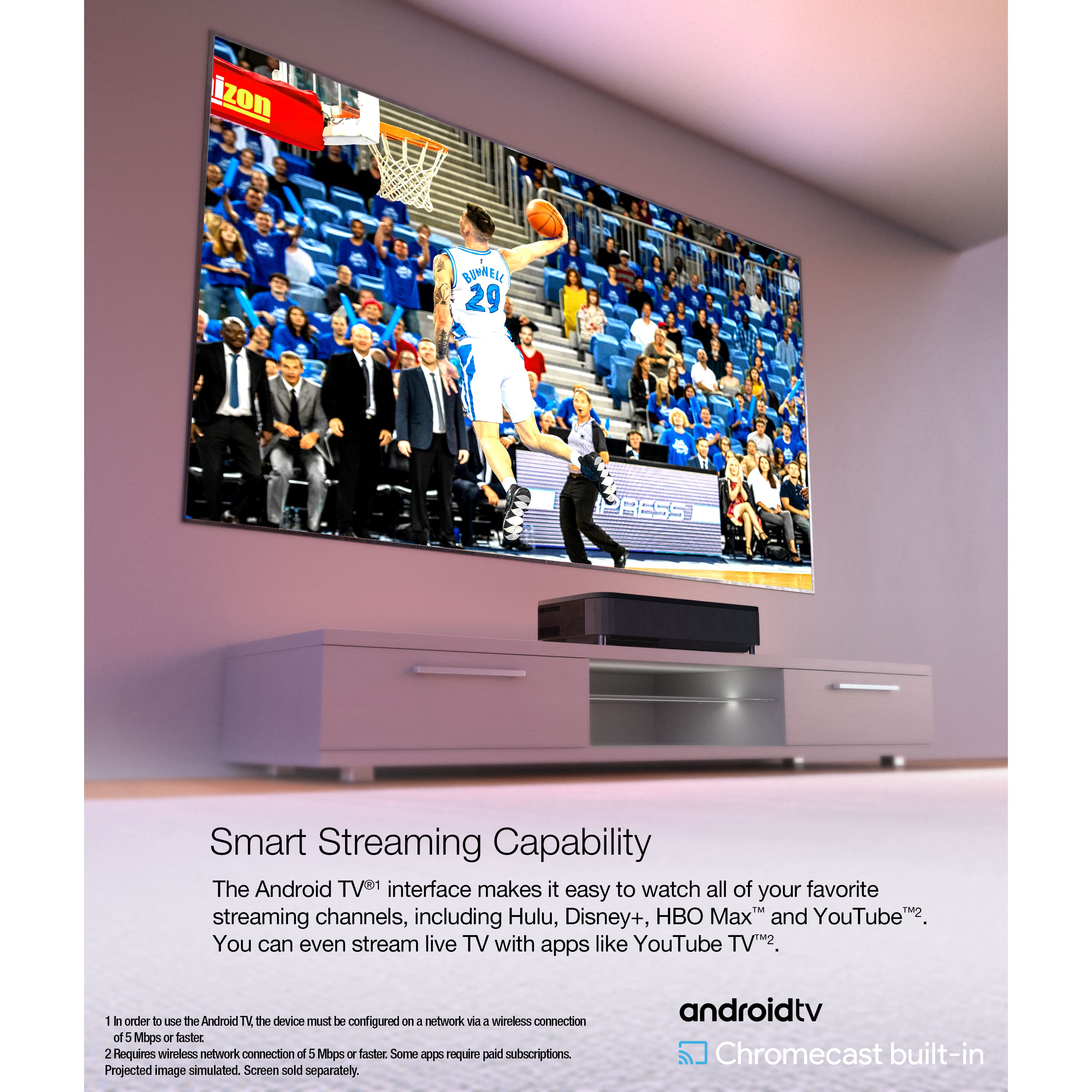 Smart Streaming Capability: The Android TV interface makes it easy to watch all of your favorite streaming channels, including Hulu, Disney+, HBO Max, and YouTube. You can even stream live TV with apps like YouTube TV.
Requires a wireless network connection of 5 Mbps or faster. Some apps require paid subscriptions. Projected image simulated. Screen sold separately. androidtv Chromecast built-in.