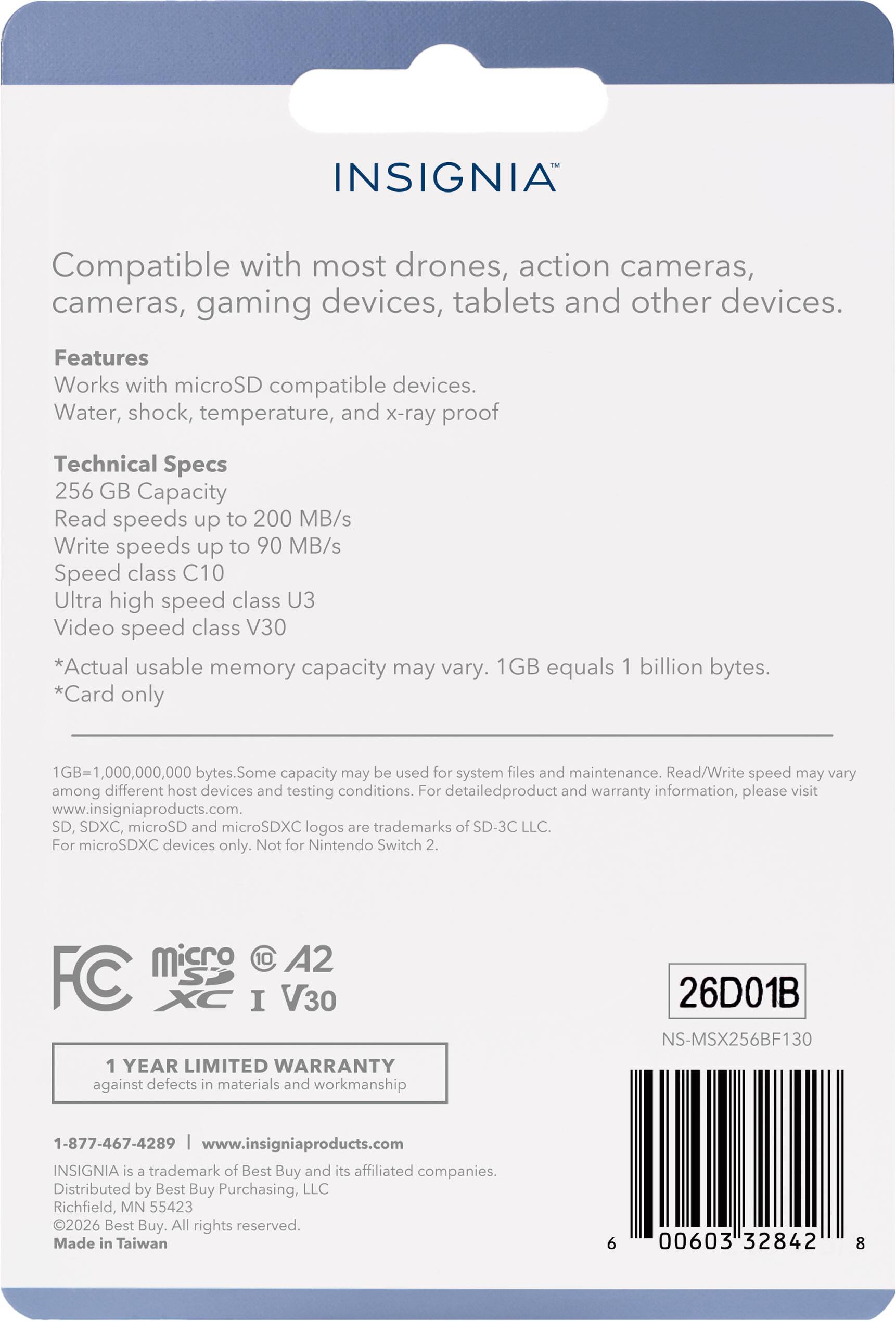 INSIGNIA

Compatible with most drones, action cameras, cameras, gaming devices, tablets and other devices.

Features
Works with microSD compatible devices.
Water, shock, temperature, and x-ray proof

Technical Specs
256 GB Capacity
Read speeds up to 200 MB/s
Write speeds up to 90 MB/s
Speed class C10
Ultra high speed class U3
Video speed class V30

*Actual usable memory capacity may vary. 1GB equals 1 billion bytes.
*Card only
1GB=1,000,000,000 bytes. Some capacity may be used for system files and maintenance. Read/Write speed may vary among different host devices and testing conditions. For detailed product and warranty information, please visit www.insigniaproducts.com.

SD, SDXC, microSD and microSDXC logos are trademarks of SD-3C LLC. For microSDXC devices only. Not for Nintendo Switch 2.

Micro C 10 A2 I V30

1 YEAR LIMITED WARRANTY against defects in materials and workmanship

26D01B NS-MSX256BF130

1-877