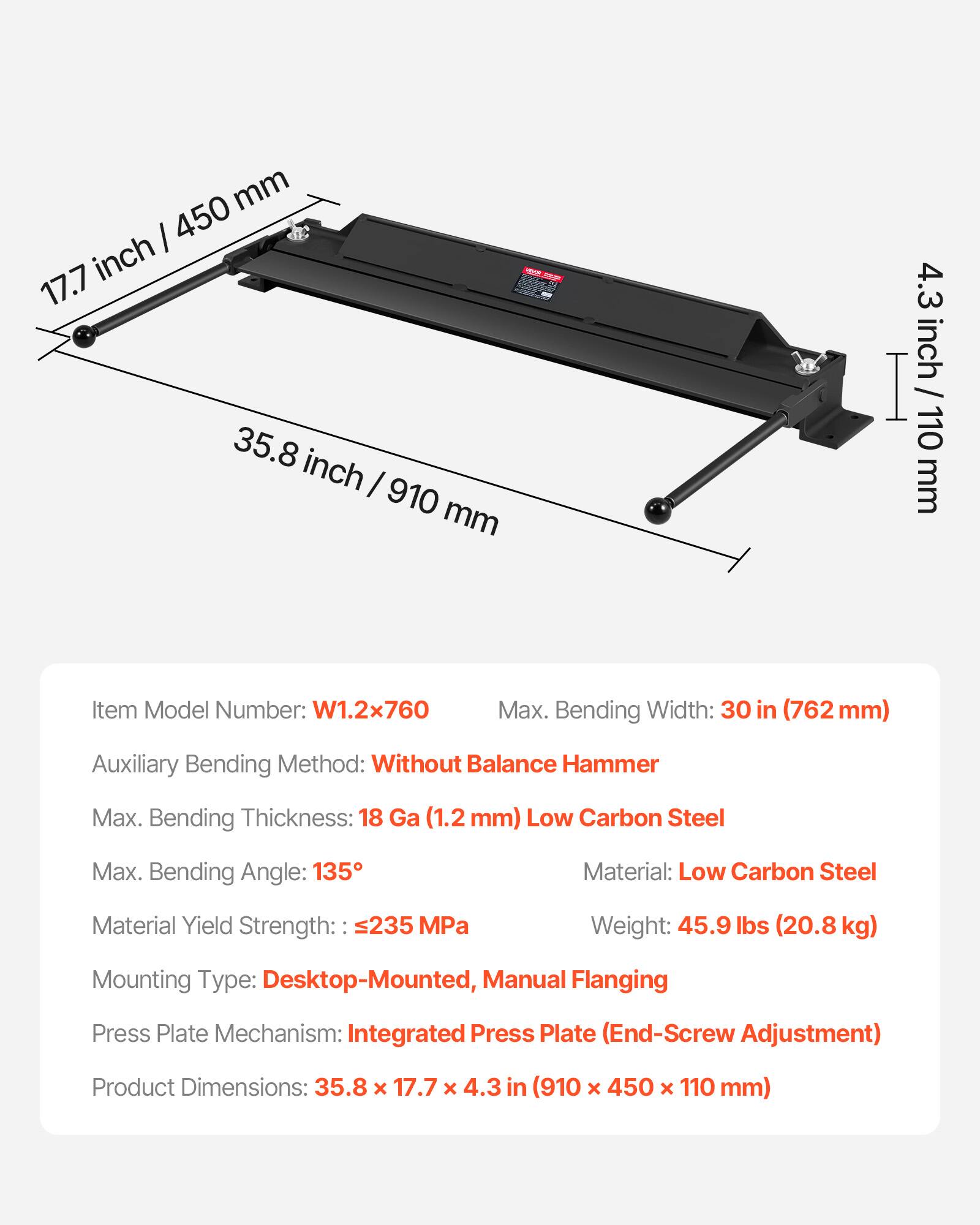 mm I 450 inch 17.7 35.8 inch / 910 mm 4.3 inch I / 110 mm

Item Model Number: W1.2x760

Max. Bending Width: 30 in (762 mm)

Auxiliary Bending Method: Without Balance Hammer

Max. Bending Thickness: 18 Ga (1.2 mm) Low Carbon Steel

Max. Bending Angle: 135°

Material: Low Carbon Steel

Material Yield Strength: 235 MPa

Weight: 45.9 lbs (20.8 kg)

Mounting Type: Desktop-Mounted, Manual Flanging

Press Plate Mechanism: Integrated Press Plate (End-Screw Adjustment)

Product Dimensions: 35.8 x 17.7 x 4.3 in (910 x 450 x 110 mm)