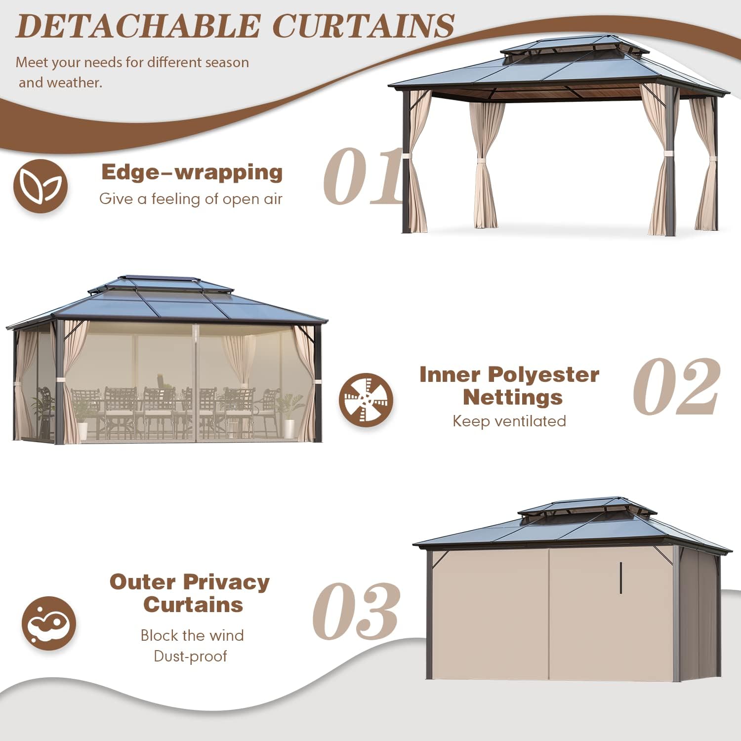 **DETACHABLE CURTAINS**

Meet your needs for different season and weather.

**01 Edge-wrapping**  
Give a feeling of open air

**02 Inner Polyester Nettings**  
Keep ventilated

**03 Outer Privacy Curtains**  
Block the wind  
Dust-proof
