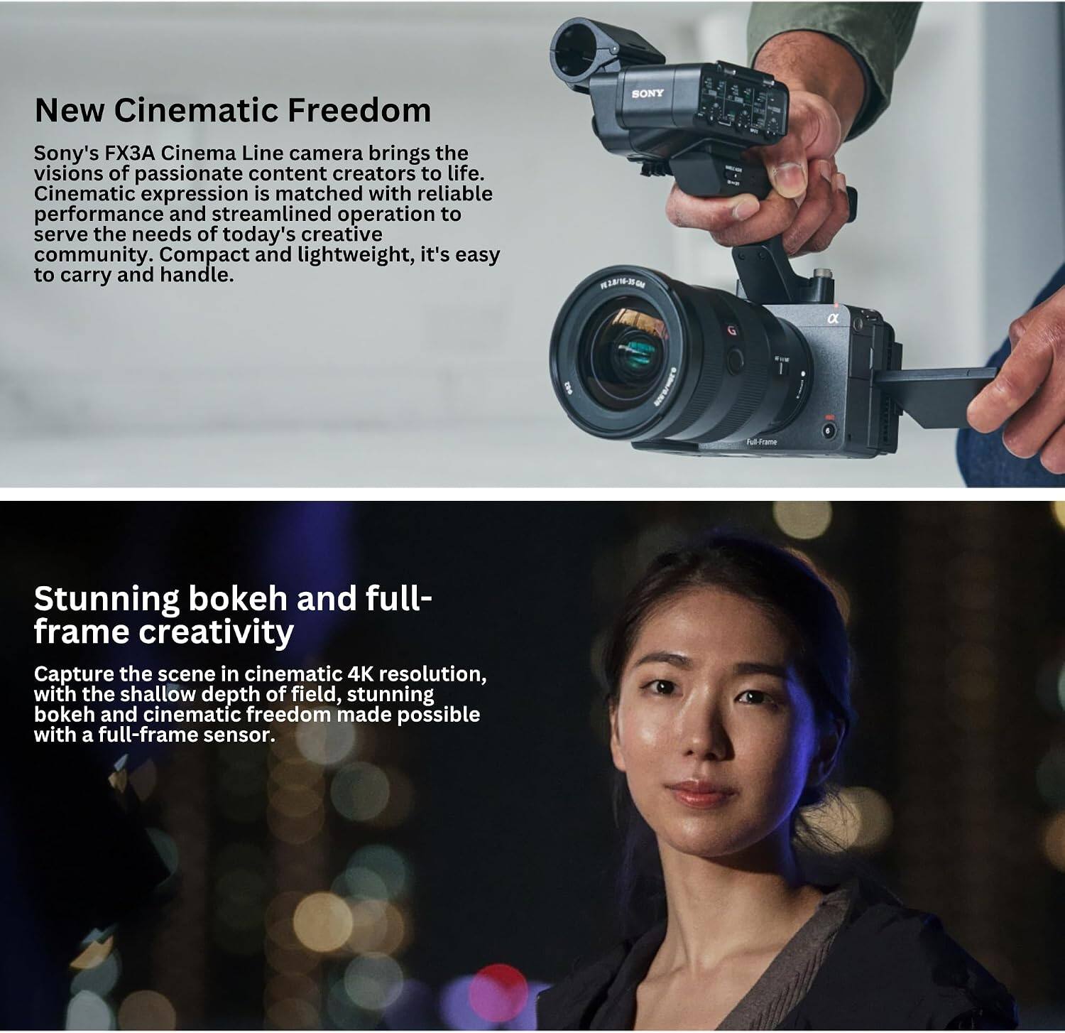 New Cinematic Freedom  
Sony's FX3A Cinema Line camera brings the visions of passionate content creators to life. Cinematic expression is matched with reliable performance and streamlined operation to serve the needs of today's creative community. Compact and lightweight, it's easy to carry and handle.  

SONY  
Full-France  

Stunning bokeh and full-frame creativity  
Capture the scene in cinematic 4K resolution, with the shallow depth of field, stunning bokeh and cinematic freedom made possible with a full-frame sensor.
