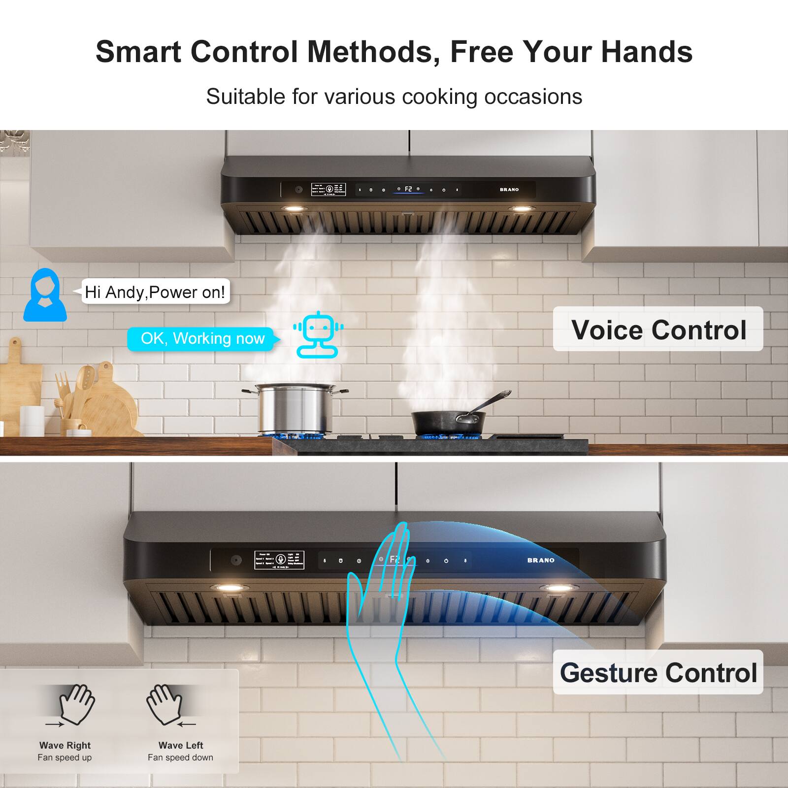 Smart Control Methods, Free Your Hands  
Suitable for various cooking occasions  

Hi Andy, Power on!  
OK, Working now  

Voice Control  

Gesture Control  
Wave Right - Fan speed up  
Wave Left - Fan speed down