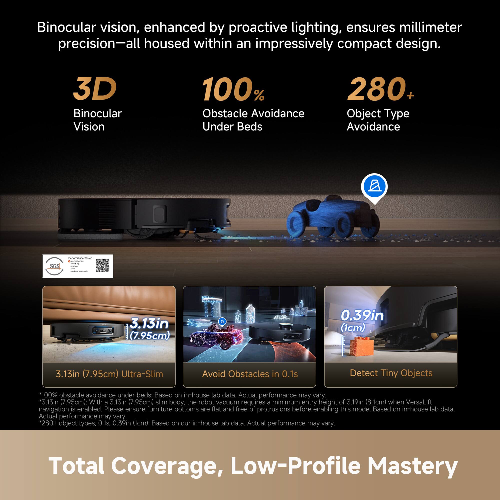 Binocular vision, enhanced by proactive lighting, ensures millimeter precision—all housed within an impressively compact design.

3D Binocular Vision  
100% Obstacle Avoidance Under Beds  
280+ Object Type Avoidance

3.13in (7.95cm) Ultra-Slim  
Avoid Obstacles in 0.1s  
Detect Tiny Objects

*100% obstacle avoidance under beds: Based on in-house lab data. Actual performance may vary.  
*3.13in (7.95cm): With a 3.13in (7.95cm) slim body, the robot vacuum requires a minimum entry height of 3.19in (8.1cm) when VersaLift navigation is enabled. Please ensure furniture bottoms are flat and free of protrusions before enabling this mode. Based on in-house lab data. Actual performance may vary.  
*280+ object types. 0.1s. 0.39in (1cm): Based on our in-house lab data. Actual performance may vary.

Total Coverage, Low-Profile Mastery