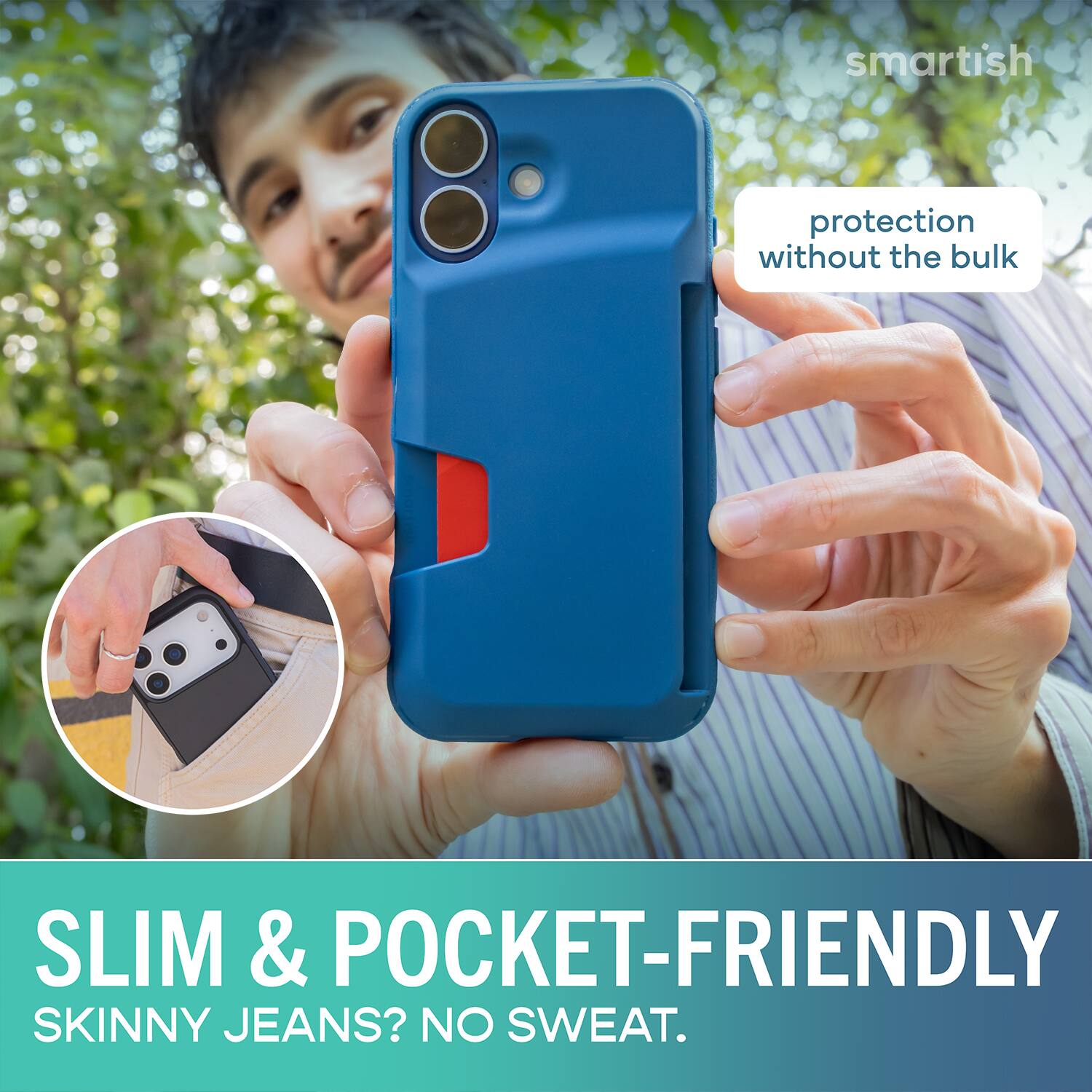 smartish protection without the bulk SLIM & POCKET-FRIENDLY SKINNY JEANS? NO SWEAT.