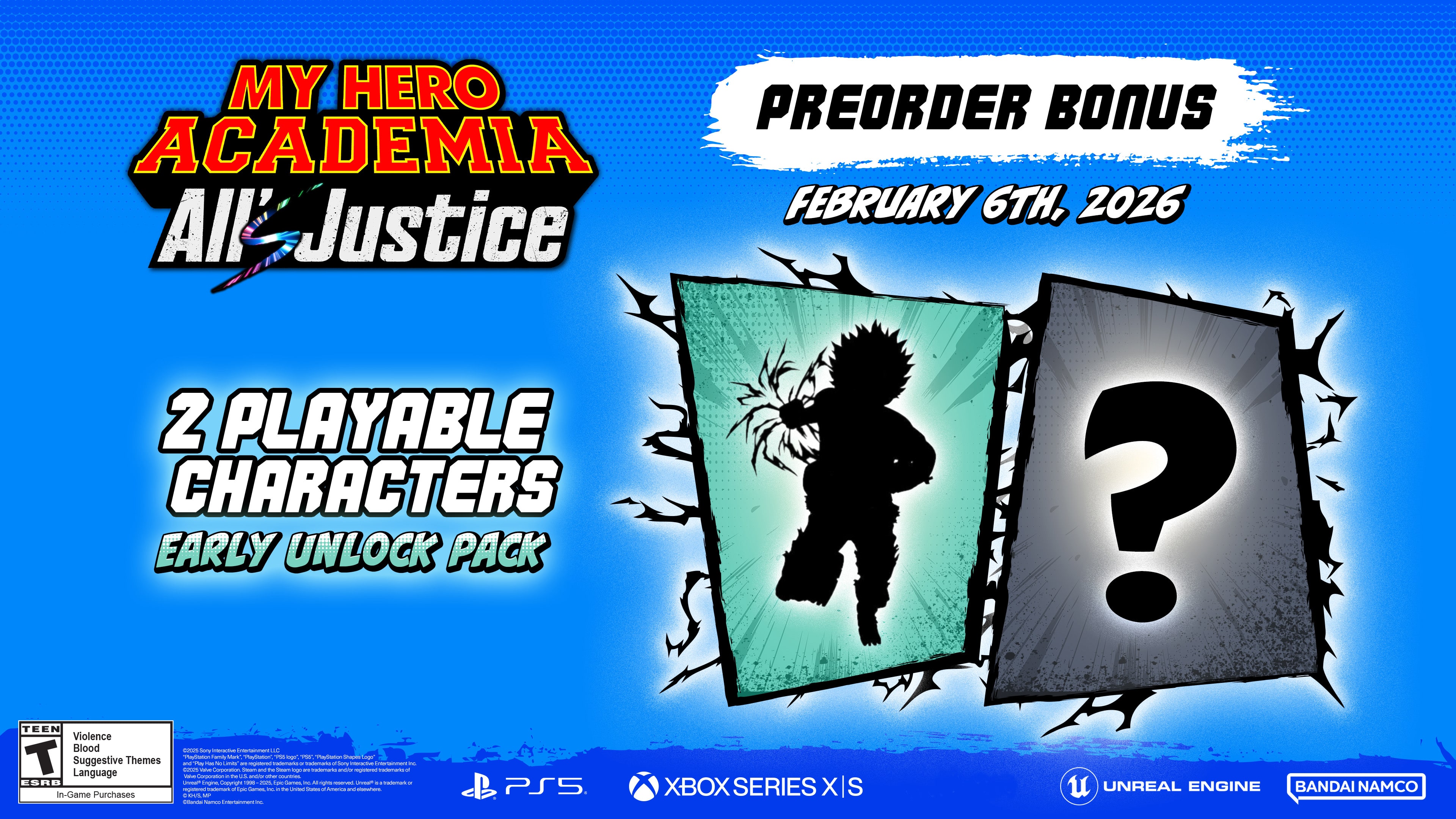 MY HERO ACADEMIA
All Justice
PREORDER BONUS
FEBRUARY 6TH, 2026
2 PLAYABLE CHARACTERS
EARLY UNLOCK PACK
TEEN
Violence
Suggestive Language
Themes
ESRB - Croa Canmunt
In-Game Purchases
PS5
XBOX SERIES X/S
UNREAL ENGINE
BANDAI NAMCO