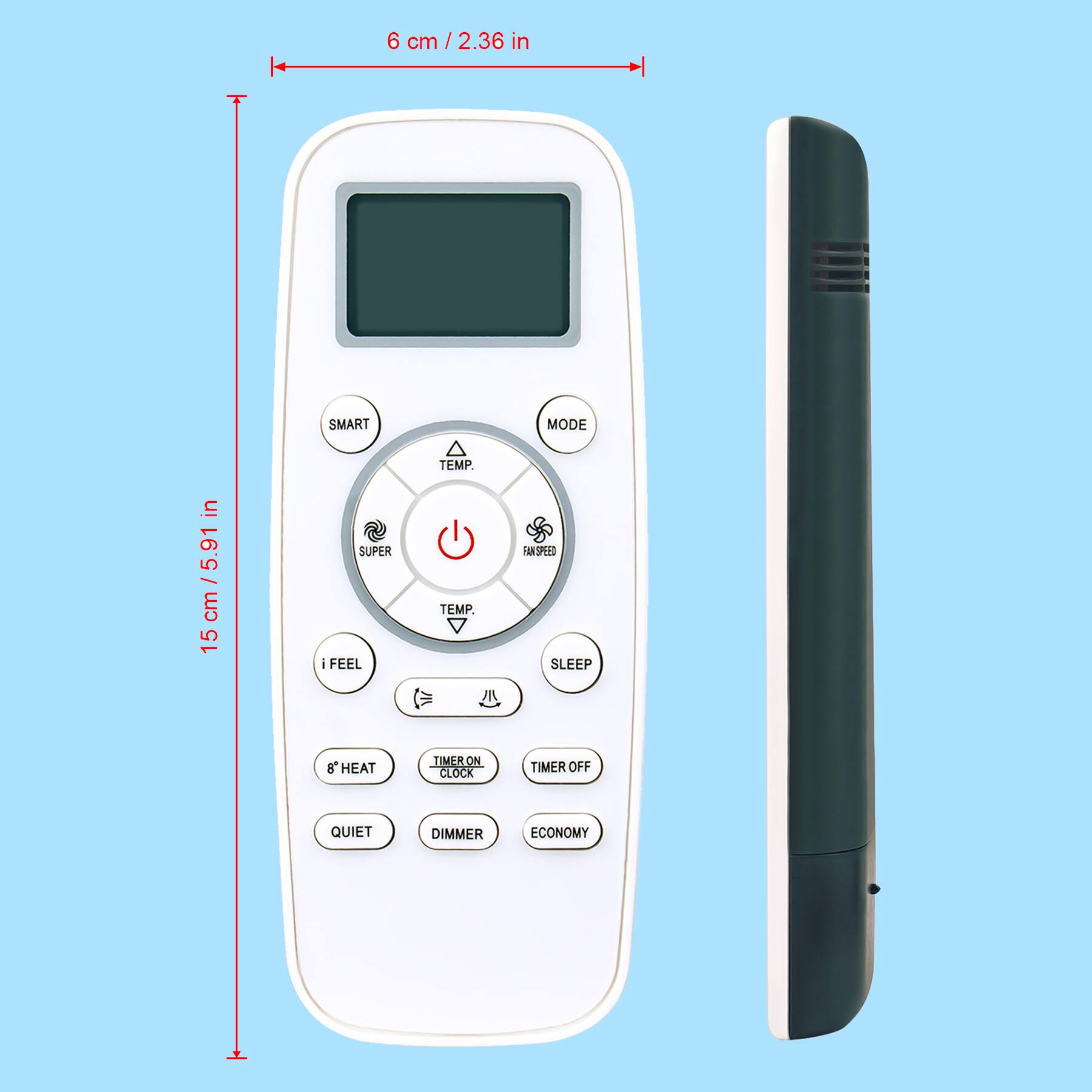 6 cm / 2.36 in  
15 cm / 5.91 in  

SMART MODE  
TEMP  
SUPER  
i FEEL  
SLEEP  
TIMER ON / CLOCK  
TIMER OFF  
8° HEAT  
QUIET  
DIMMER  
ECONOMY  

TEMP  
FASTER  
TIMER OFF