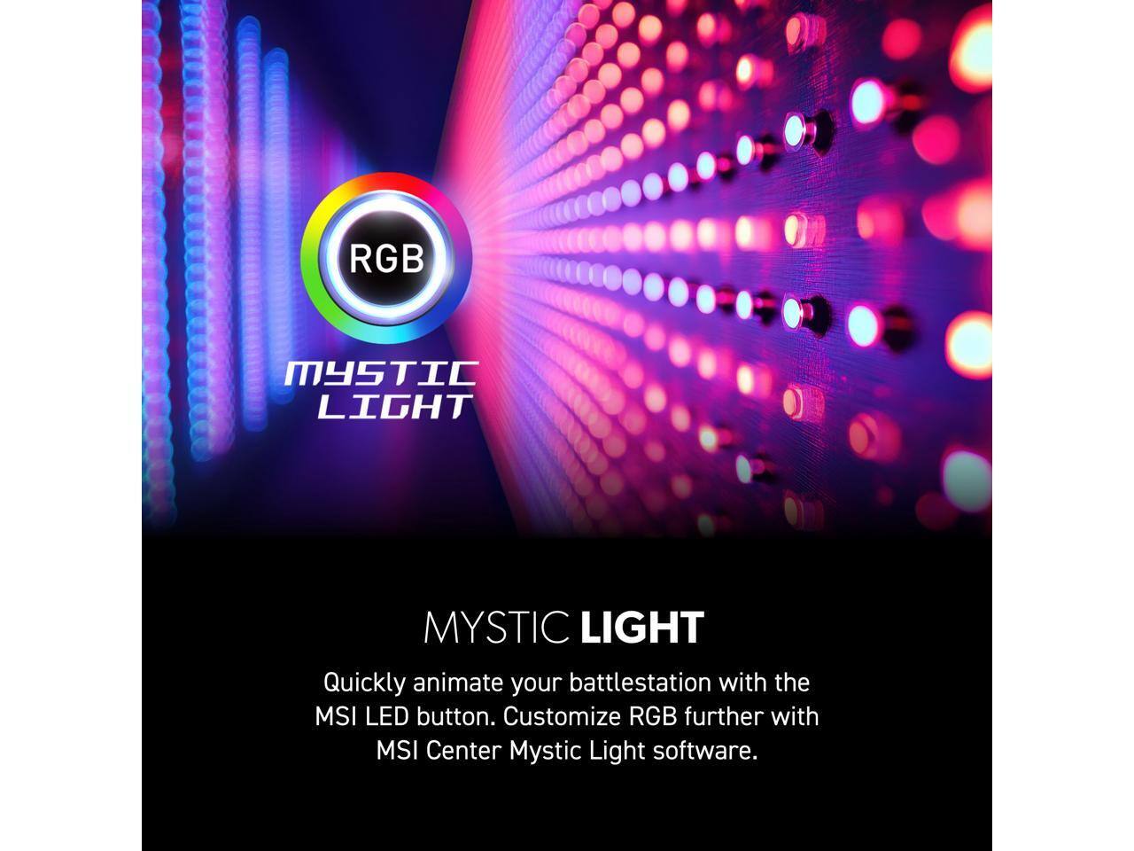 RGB MYSTIC LIGHT

MYSTIC LIGHT

Quickly animate your battlestation with the MSI LED button. Customize RGB further with MSI Center Mystic Light software.
