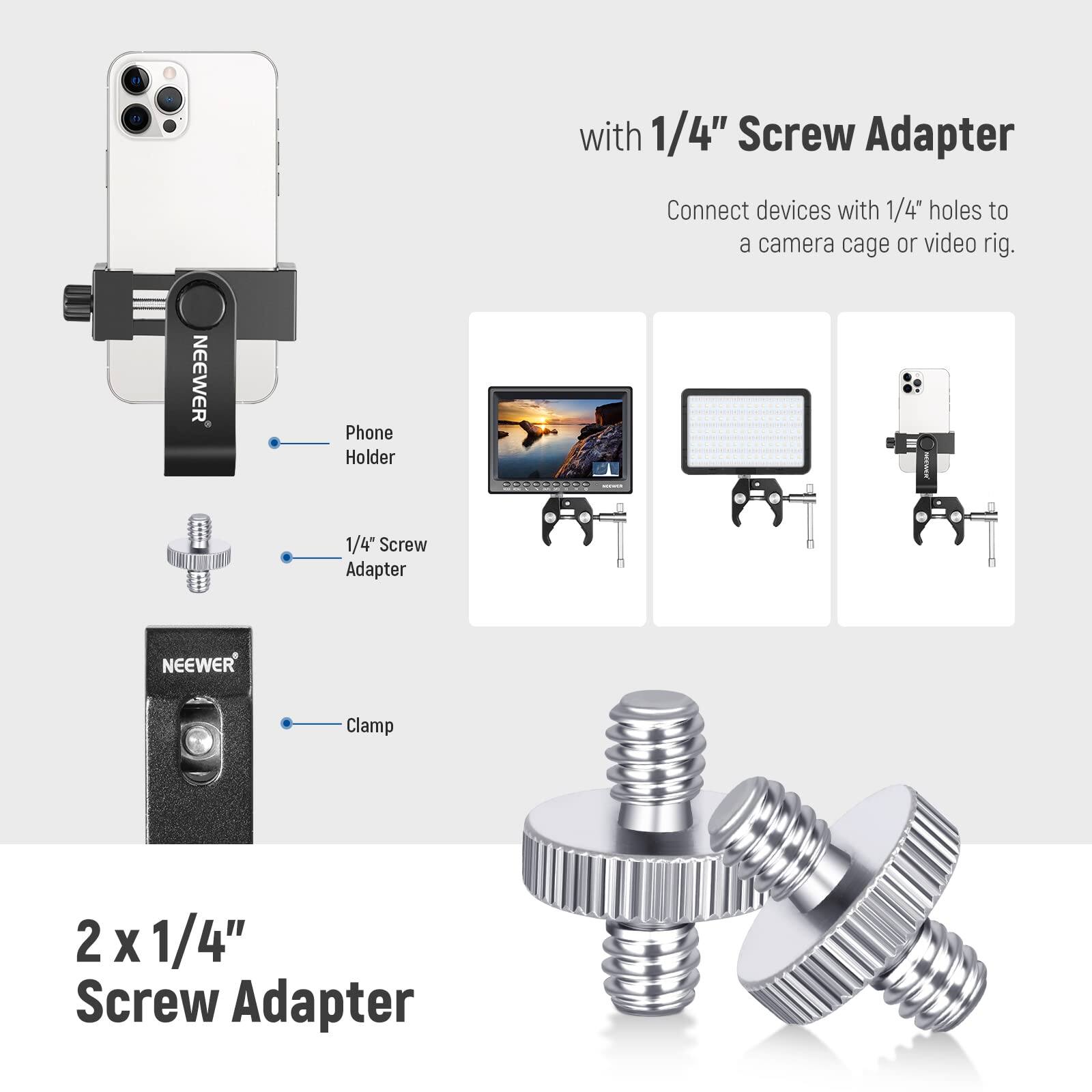 with 1/4" Screw Adapter  
Connect devices with 1/4" holes to a camera cage or video rig.  
NEEWER Phone Holder 1/4" Screw Adapter  
NEEWER Clamp  
2 x 1/4" Screw Adapter