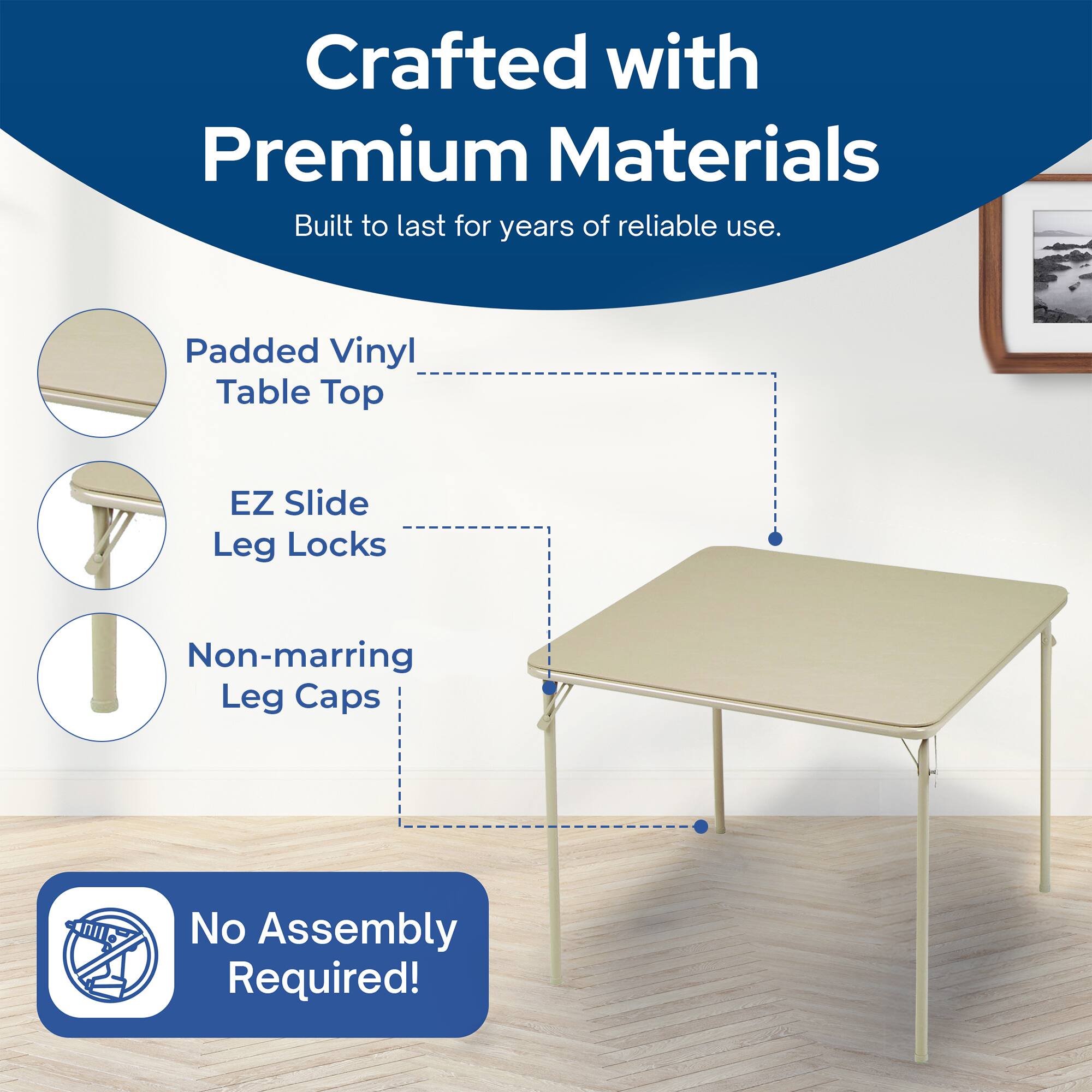 Crafted with Premium Materials  
Built to last for years of reliable use.  
Padded Vinyl Table Top  
EZ Slide Leg Locks  
Non-marring Leg Caps  
No Assembly Required!