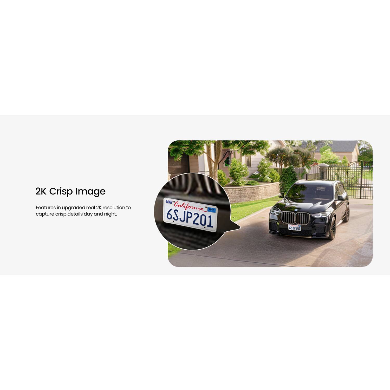 2K Crisp Image  
Features in upgraded real 2K resolution to capture crisp details day and night.  
MAY California  
6SJP201