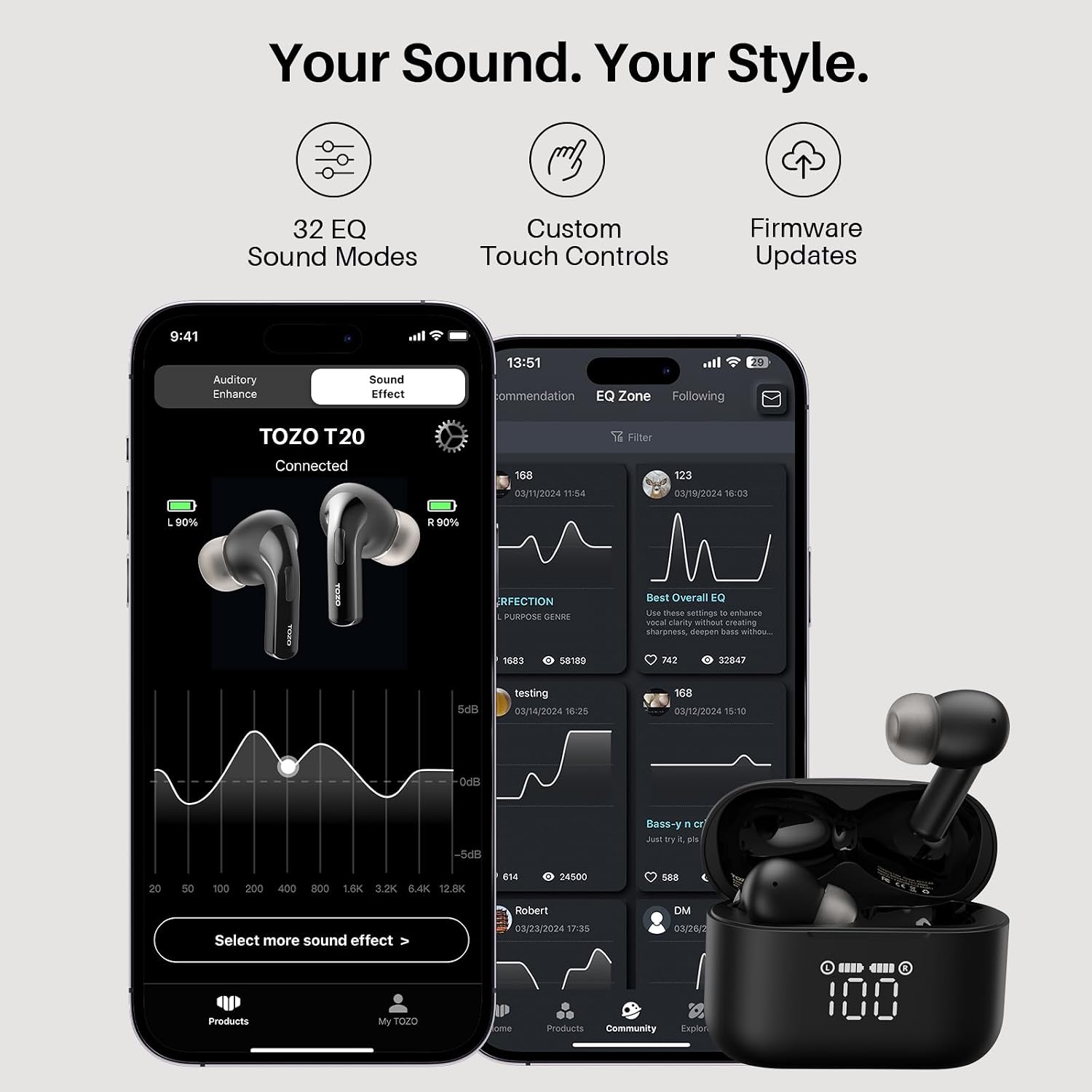 Your Sound. Your Style.

32 EQ Sound Modes
Custom Touch Controls
Firmware Updates

9:41
Auditory Enhance
Sound Effect

13:51
Recommendation EQ Zone Following

TOZO T20
Connected

168
03/11/2024 11:54
123
16:03
L90%
R90%

REFLECTION PURPOSE GENRE
Best Overall EQ
Use these settings to enhance vocal clarity without creating sharpness, deepen bass without...

1683
58189
742
32847
5dB
testing
03/14/2024 18:25
168
03/12/2024 15:10
0dB
-5dB
Bass-y n cr
Just try this pls
20
50
100
200
400
800
1.6K 3.2K 6.4K 12.8K
614
24500
588