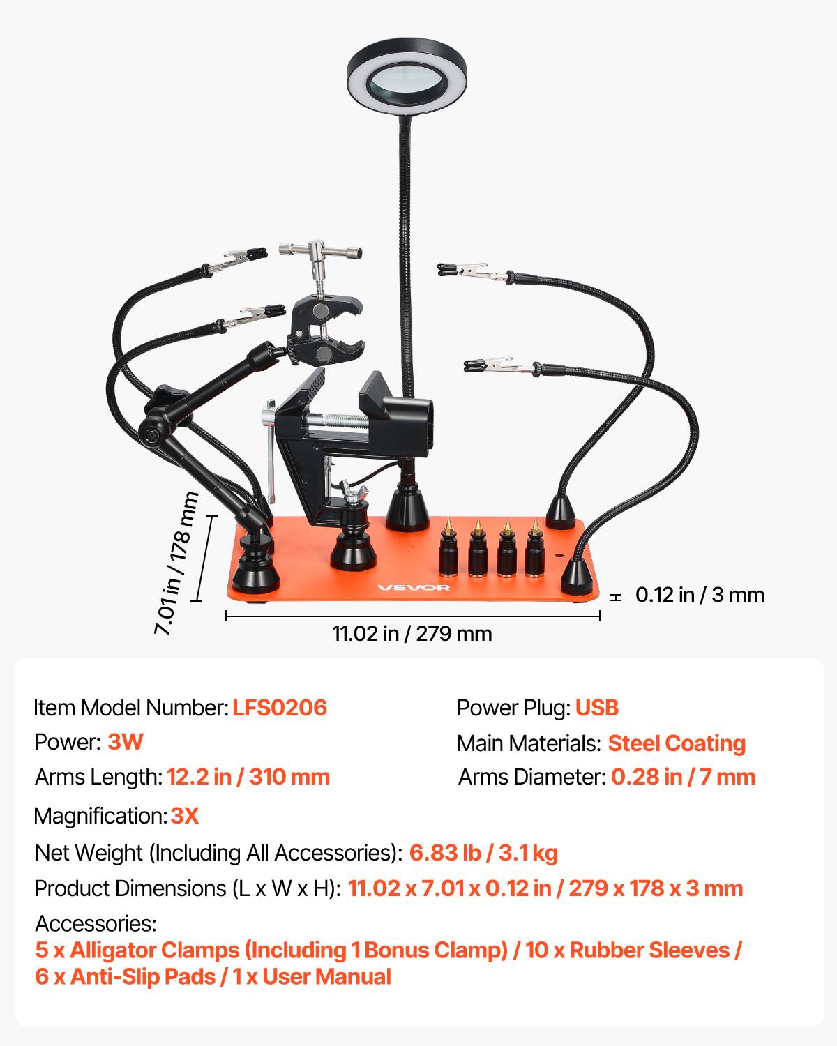 mm 178 / 7.01in VEVON 11.02 in 279 mm H 0.12 in /3 3 mm

Item Model Number: LFS0206

Power Plug: USB

Power: 3W

Main Materials: Steel Coating

Arms Length: 12.2 in 310 mm

Arms Diameter: 0.28 in 7 mm

Magnification: 3X

Net Weight (Including All Accessories): 6.83 lb 3.1 kg

Product Dimensions (LxWxH): 11.02 X 7.01 x 0.12 in 279 x 178 x 3 mm

Accessories: 5 X Alligator Clamps (Including 1 Bonus Clamp) / 10 X Rubber Sleeves / 6 X Anti-Slip Pads / 1 X User Manual