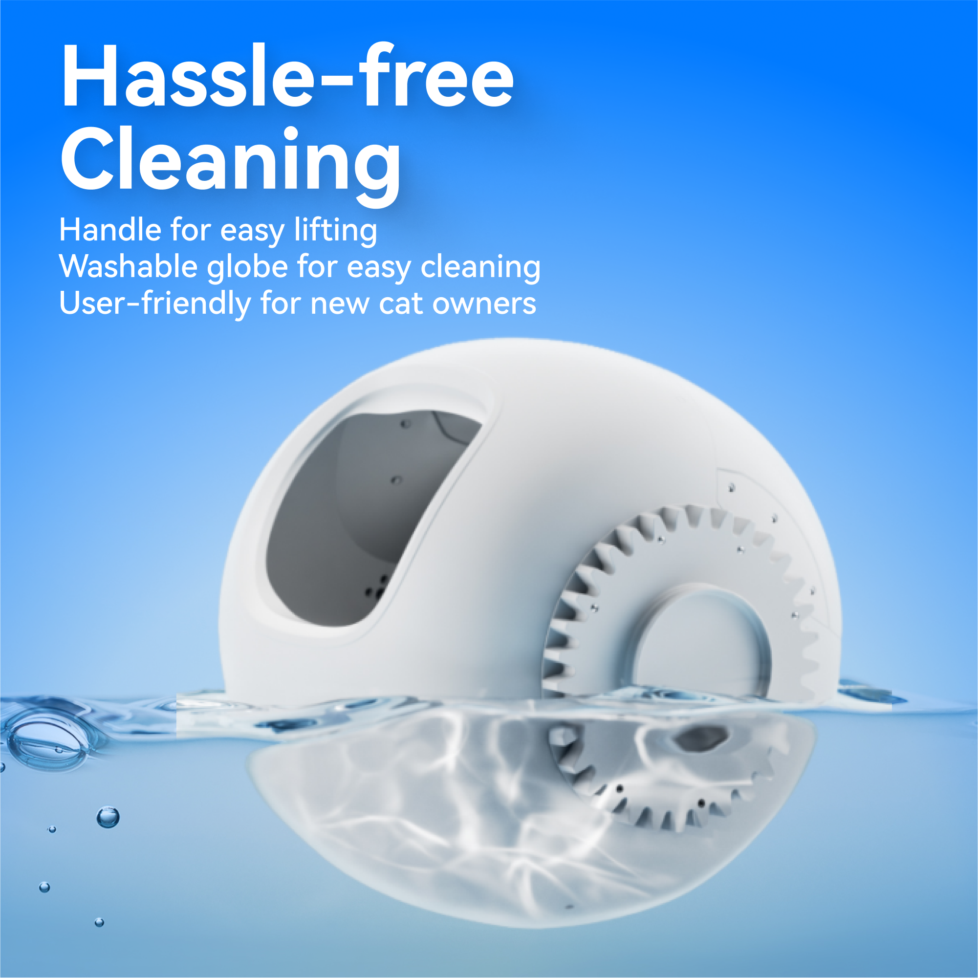 Hassle-free Cleaning

Handle for easy lifting
Washable globe for easy cleaning
User-friendly for new cat owners