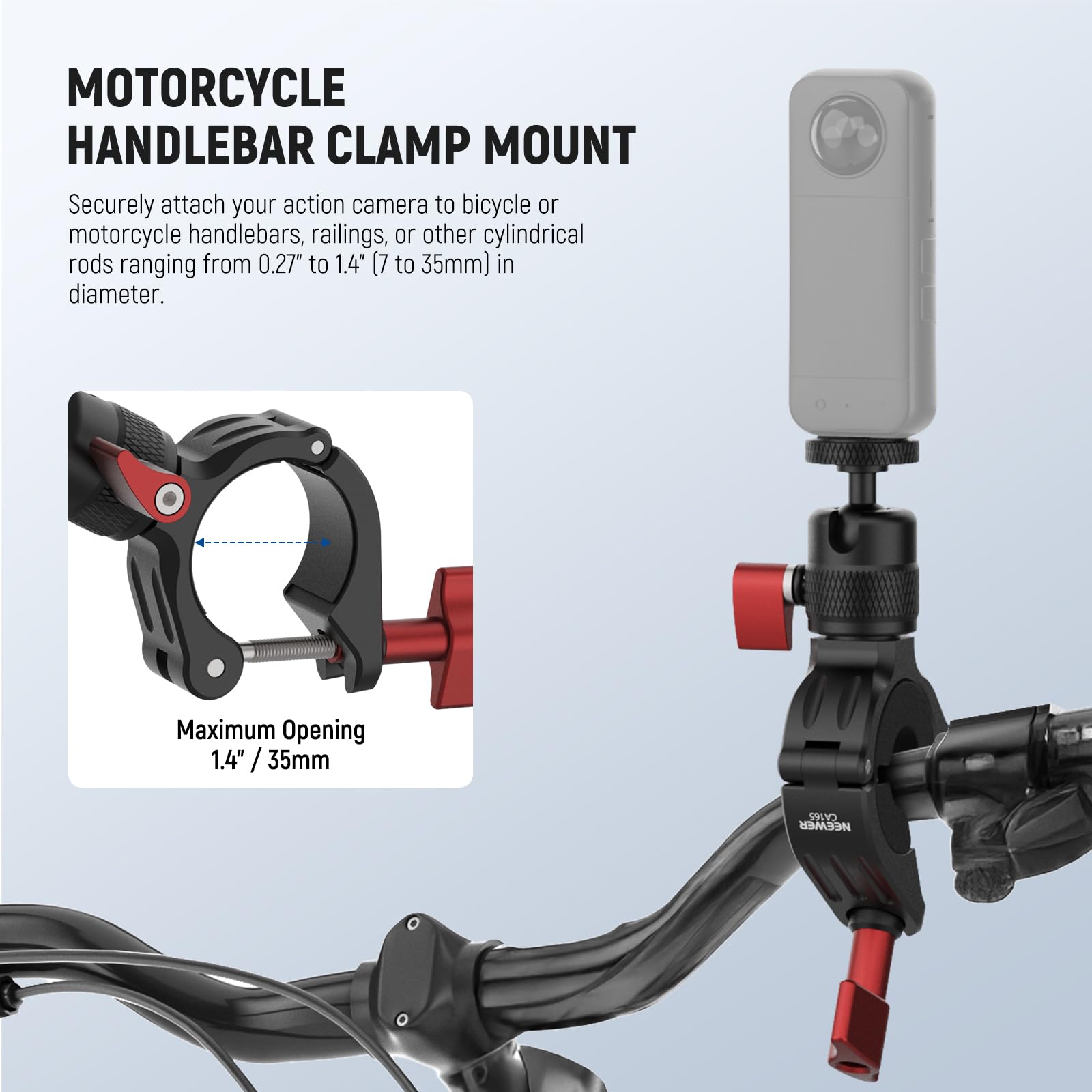 MOTORCYCLE HANDLEBAR CLAMP MOUNT

Securely attach your action camera to bicycle or motorcycle handlebars, railings, or other cylindrical rods ranging from 0.27" to 1.4" (7 to 35mm) in diameter.

Maximum Opening 1.4" / 35mm