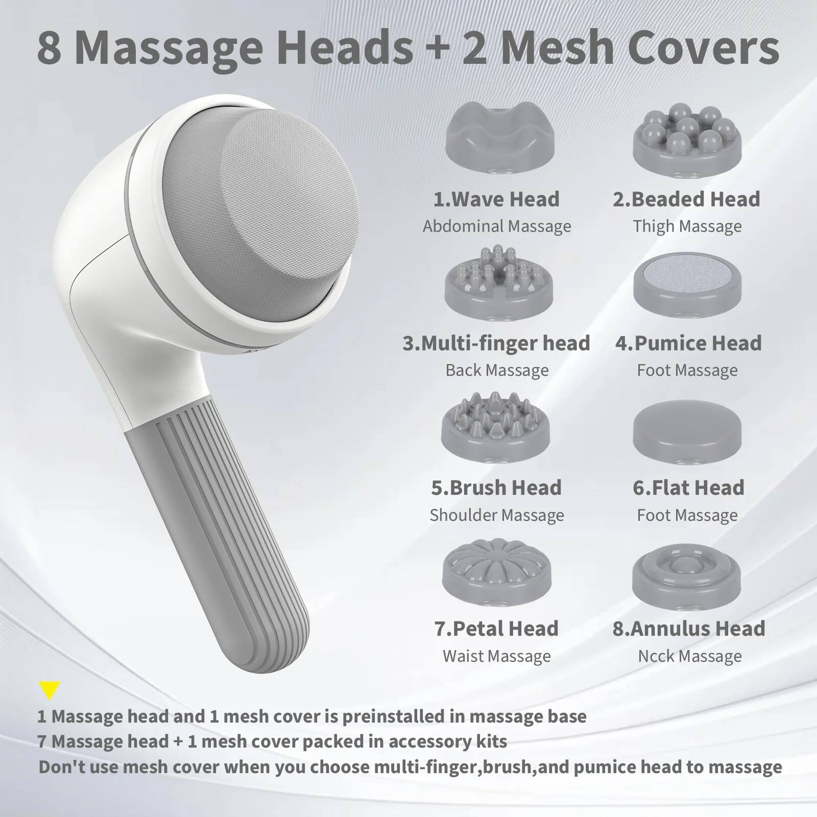 8 Massage Heads + 2 Mesh Covers

1. Wave Head  
   Abdominal Massage

2. Beaded Head  
   Thigh Massage

3. Multi-finger Head  
   Back Massage

4. Pumice Head  
   Foot Massage

5. Brush Head  
   Shoulder Massage

6. Flat Head  
   Foot Massage

7. Petal Head  
   Waist Massage

8. Annulus Head  
   Neck Massage

1 Massage head and 1 mesh cover is preinstalled in massage base  
7 Massage head + 1 mesh cover packed in accessory kits  
Don't use mesh cover when you choose multi-finger, brush, and pumice head to massage