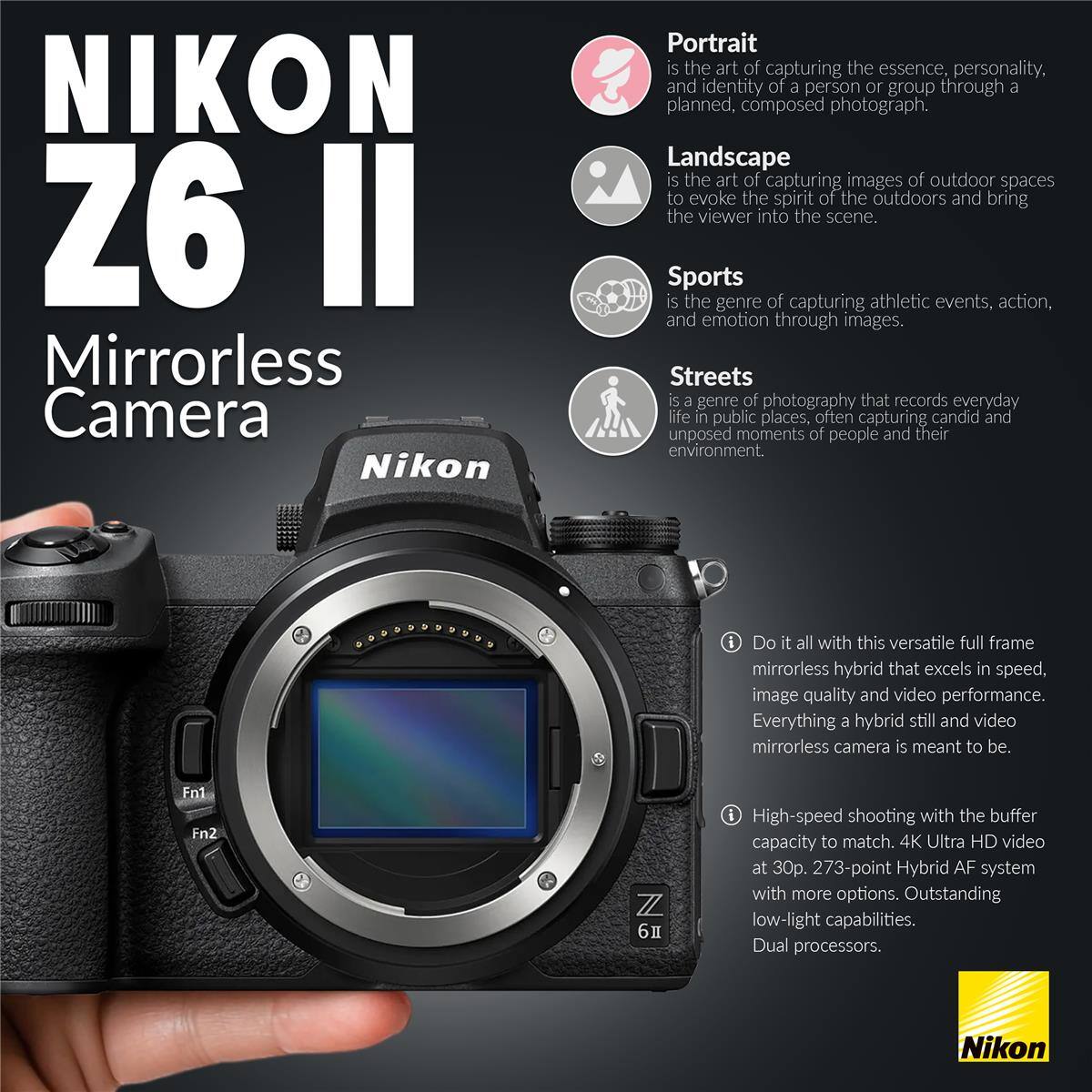 NIKON Z6 II Mirrorless Camera

Portrait is the art of capturing the essence, personality, and identity of a person or group through a planned, composed photograph.

Landscape is the art of capturing images of outdoor spaces to evoke the spirit of the outdoors and bring the viewer into the scene.

Sports is the genre of capturing athletic events, action, and emotion through images.

Streets is a genre of photography that records everyday life in public places, often capturing candid and unposed moments of people and their environment.

Do it all with this versatile full frame mirrorless hybrid that excels in speed, image quality and video performance. Everything a hybrid still and video mirrorless camera is meant to be.

High-speed shooting with the buffer capacity to match. 4K Ultra HD video at 30p. 273-point Hybrid AF system with more options. Outstanding low-light capabilities. Dual processors.