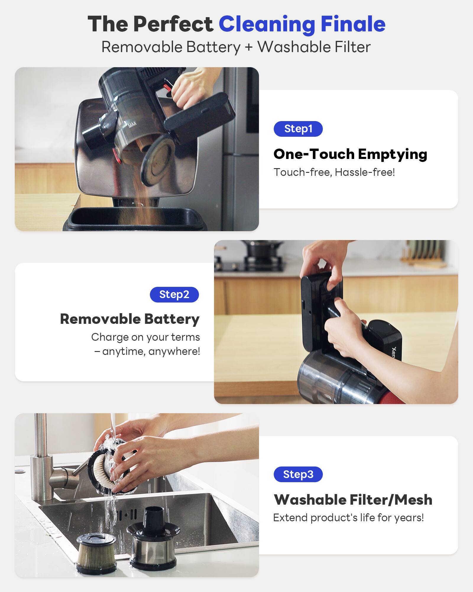 The Perfect Cleaning Finale  
Removable Battery + Washable Filter  

Step1  
One-Touch Emptying  
Touch-free, Hassle-free!  

Step2  
Removable Battery  
Charge on your terms – anytime, anywhere!  

Step3  
Washable Filter/Mesh  
Extend product's life for years!