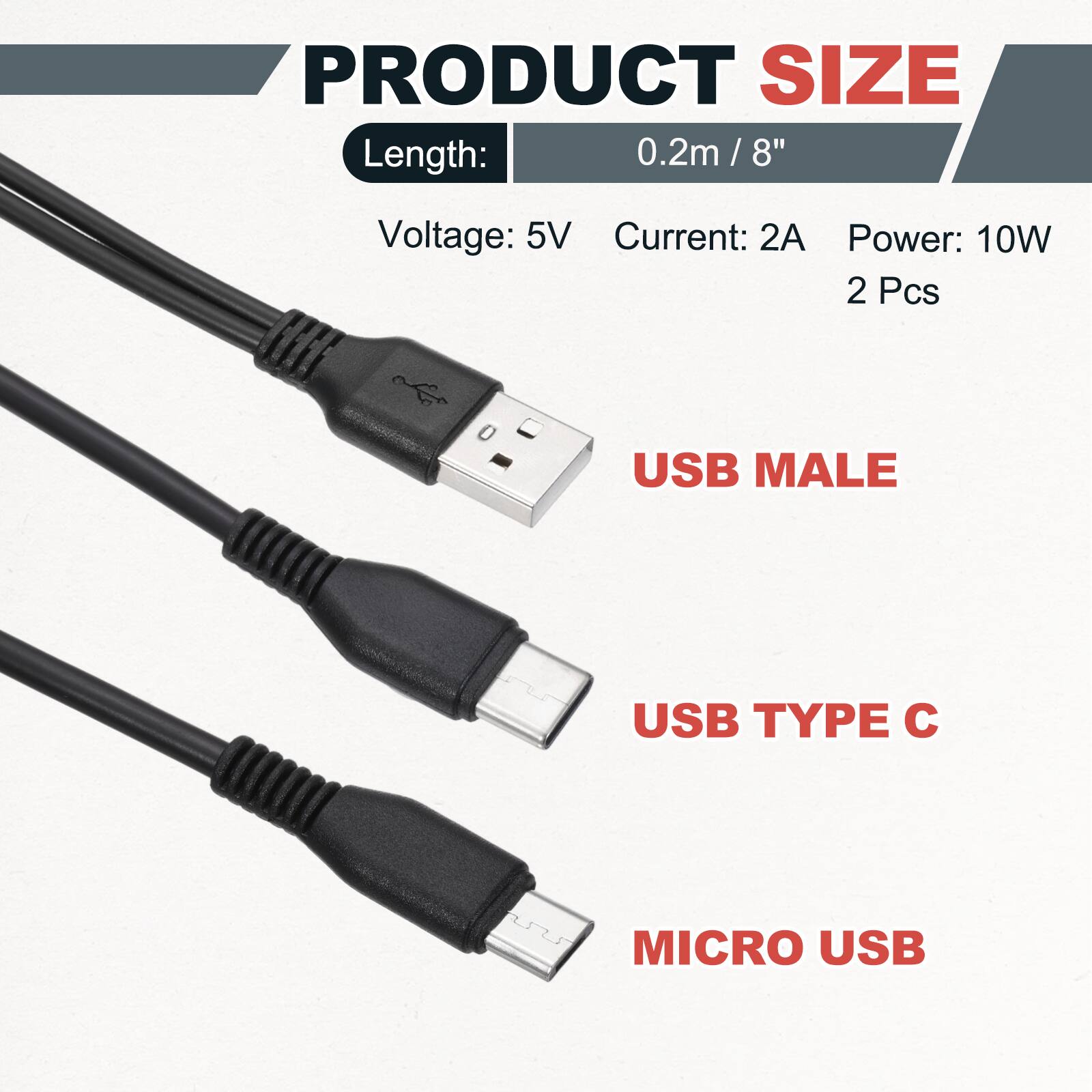 PRODUCT SIZE  
Length: 0.2m / 8"  
Voltage: 5V  
Current: 2A  
Power: 10W  
2 Pcs  

USB MALE  
USB TYPE C  
MICRO USB