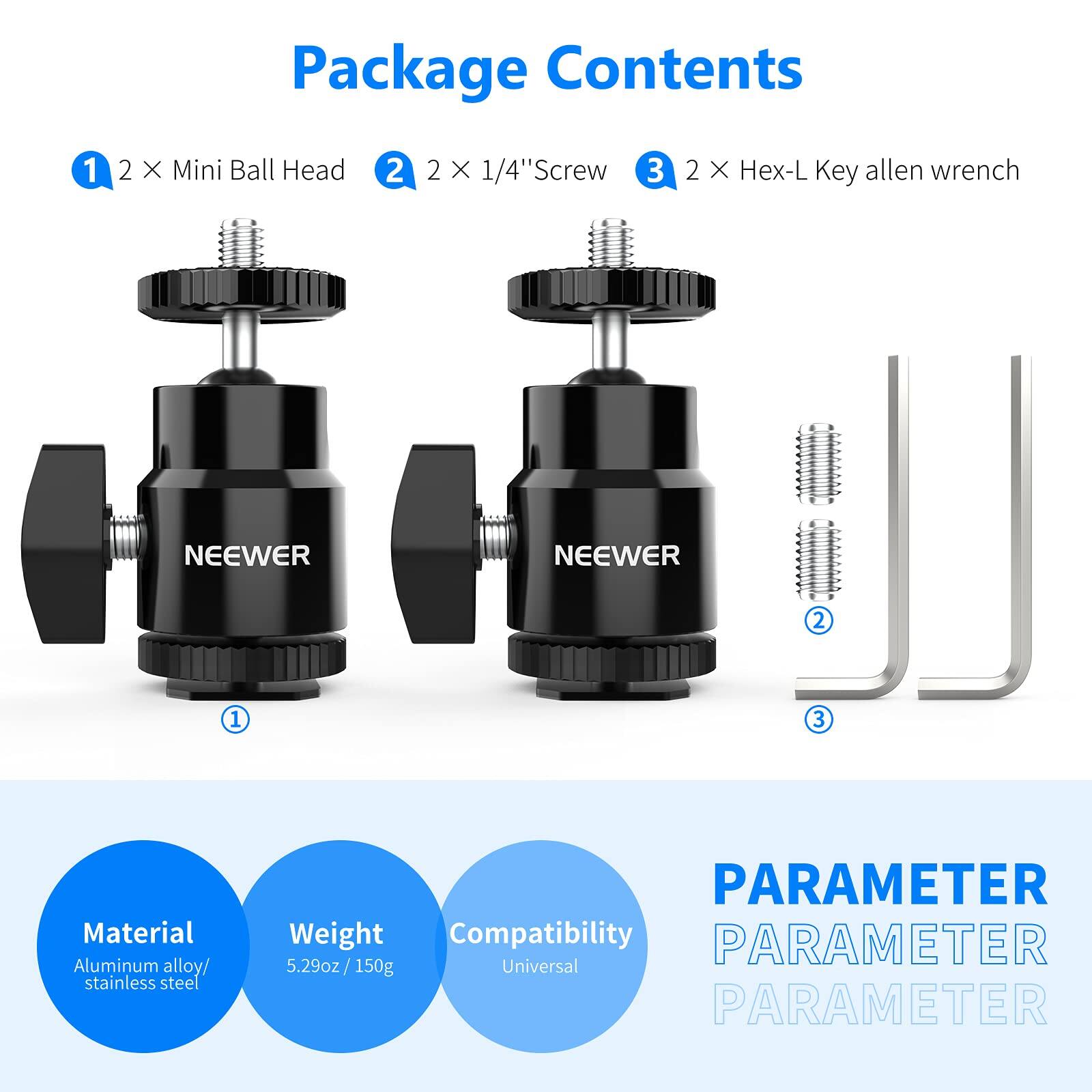 Package Contents

1. 2 X Mini Ball Head
2. 2 X 1/4" Screw
3. 2 X Hex-L Key allen wrench

NEEWER

Material: Aluminum alloy/ stainless steel

Weight: 5.29oz / 150g

Compatibility: Universal

PARAMETER
