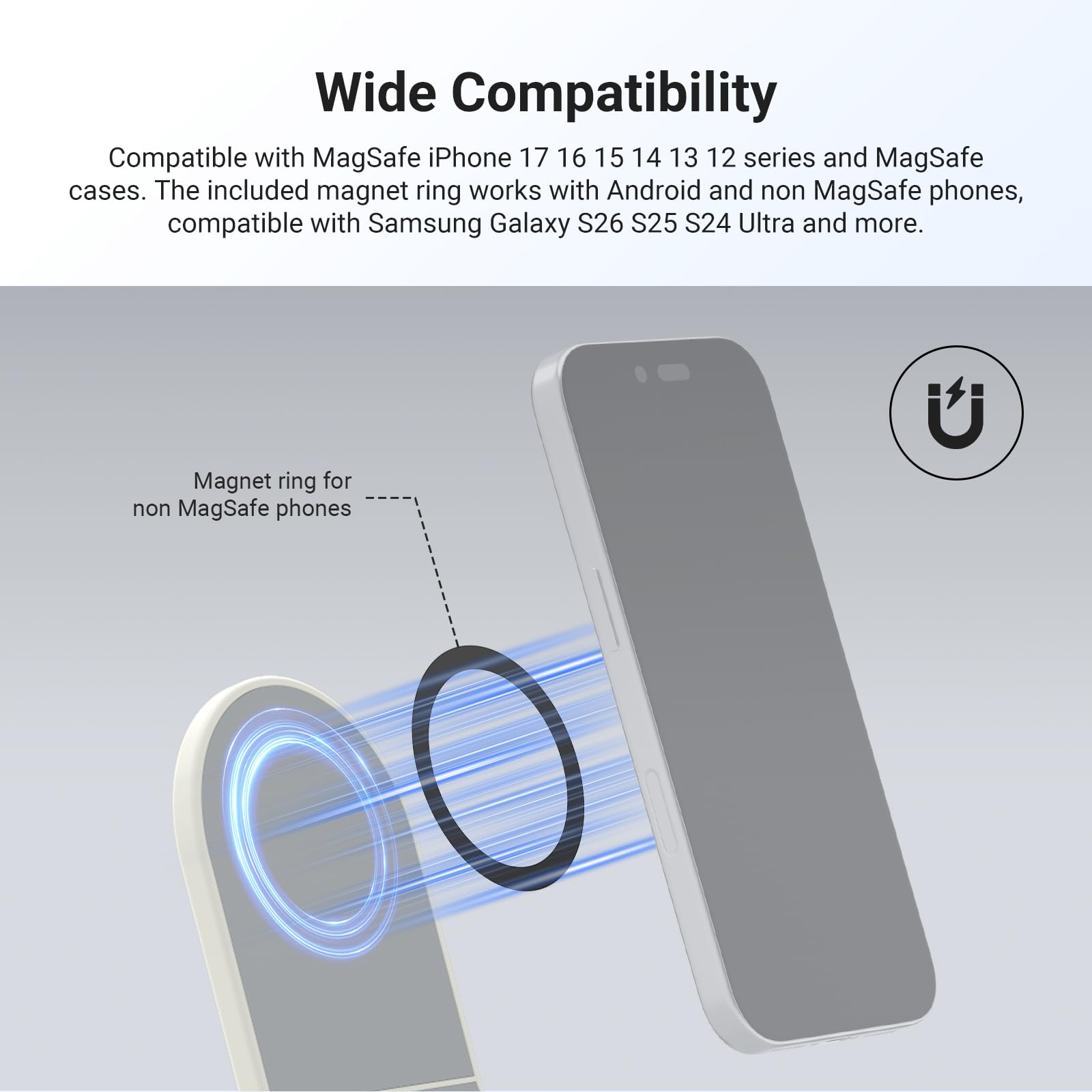 Wide Compatibility

Compatible with MagSafe iPhone 17 16 15 14 13 12 series and MagSafe cases. The included magnet ring works with Android and non MagSafe phones, compatible with Samsung Galaxy S26 S25 S24 Ultra and more.

Magnet ring for non MagSafe phones