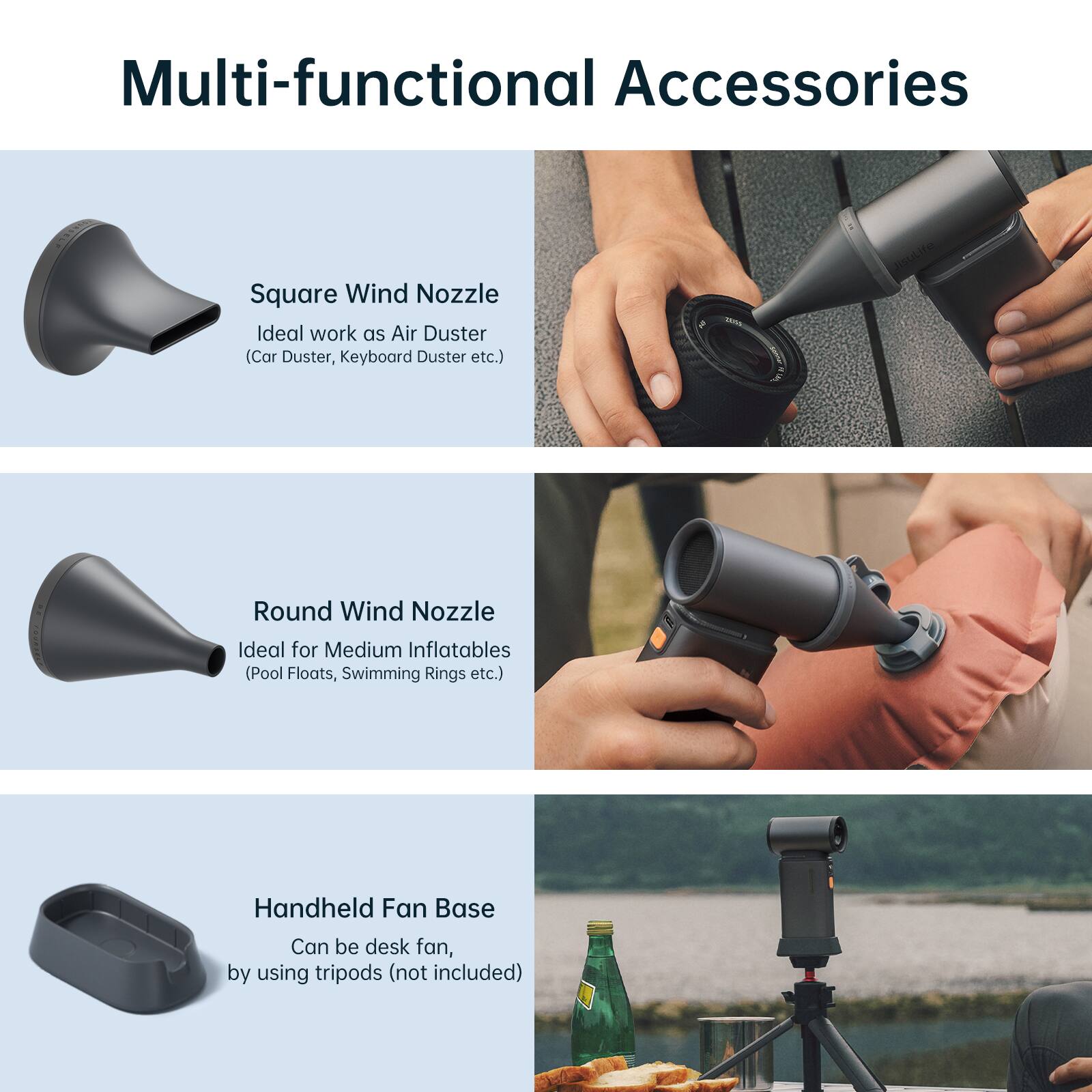 Multi-functional Accessories

- Square Wind Nozzle
  - Ideal work as Air Duster (Car Duster, Keyboard Duster etc.)

- Round Wind Nozzle
  - Ideal for Medium Inflatables (Pool Floats, Swimming Rings etc.)

- Handheld Fan Base
  - Can be desk fan, by using tripods (not included)
