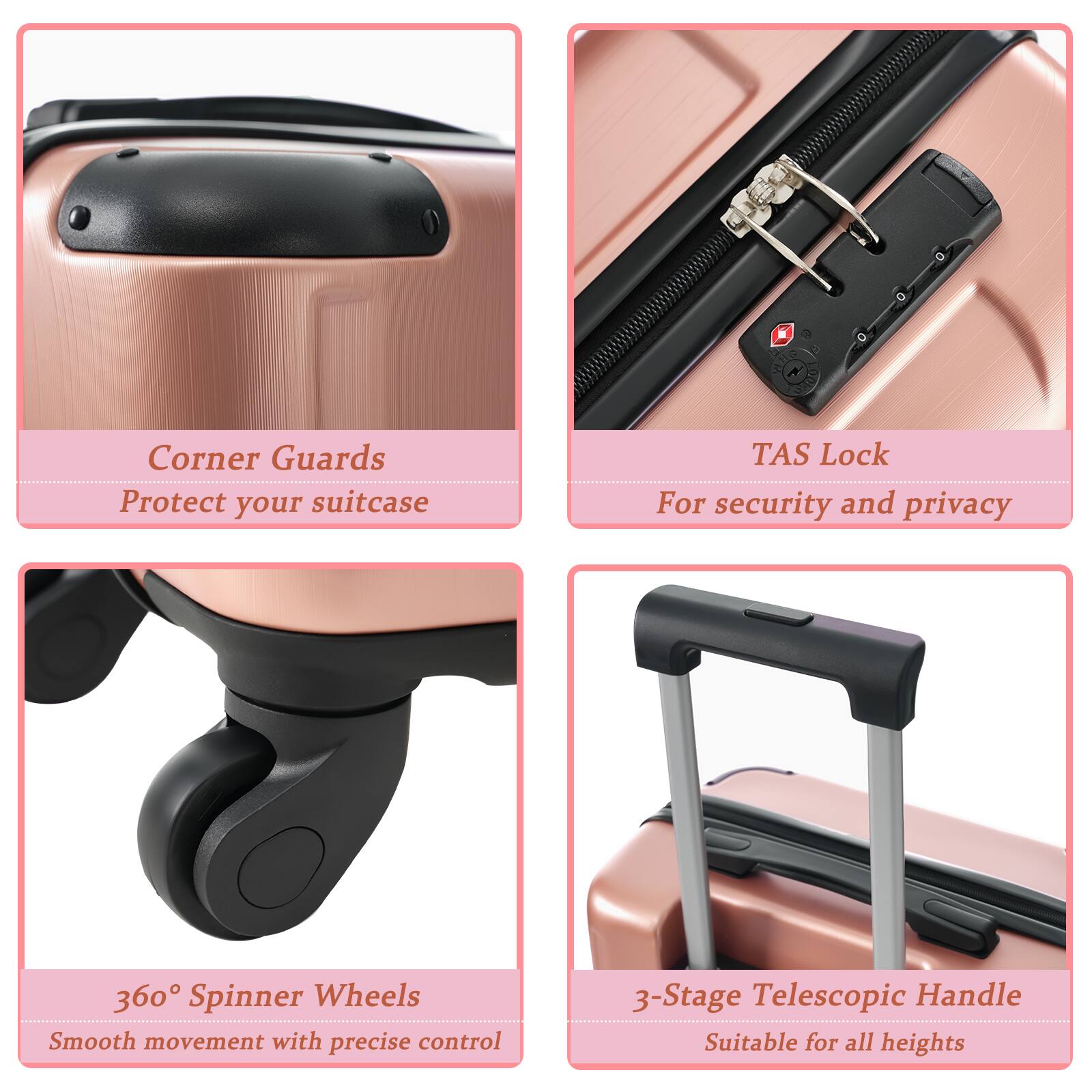 - Corner Guards
  Protect your suitcase

- TAS Lock
  For security and privacy

- 360° Spinner Wheels
  Smooth movement with precise control

- 3-Stage Telescopic Handle
  Suitable for all heights
