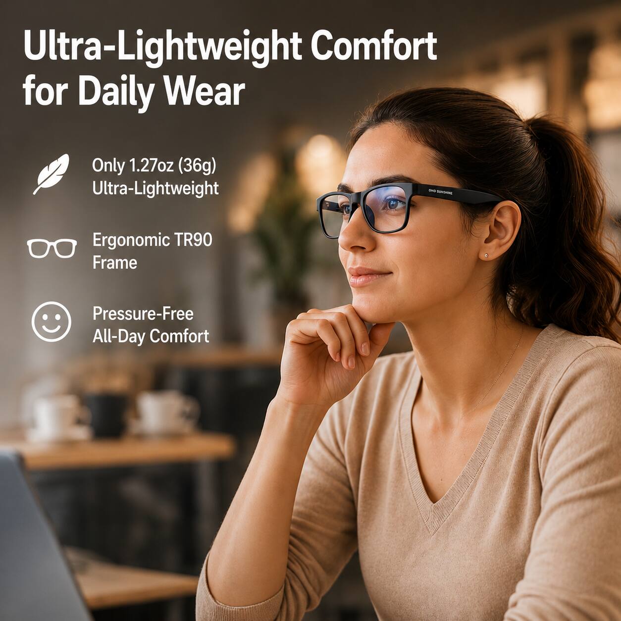 Ultra-Lightweight Comfort for Daily Wear

Only 1.27oz (36g) Ultra-Lightweight

Ergonomic TR90 Frame

Pressure-Free All-Day Comfort