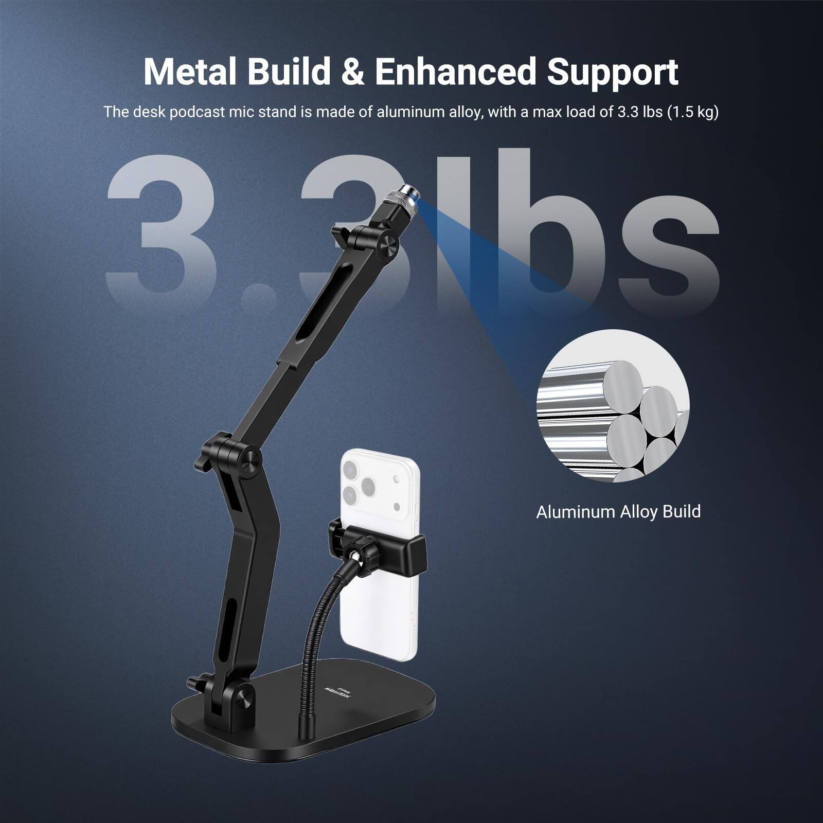 Metal Build & Enhanced Support  
The desk podcast mic stand is made of aluminum alloy, with a max load of 3.3 lbs (1.5 kg)  
3.3 lbs  
Aluminum Alloy Build