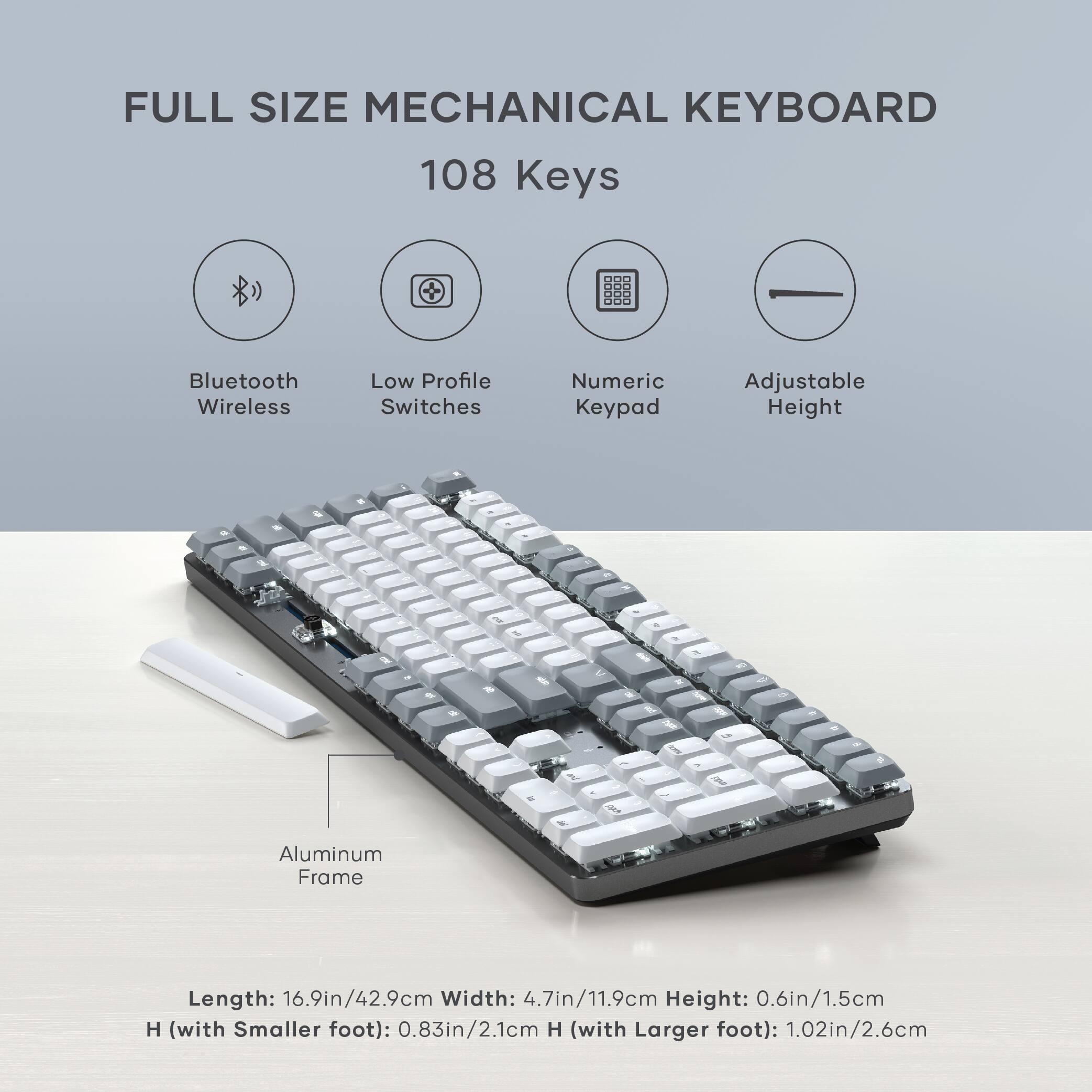 FULL SIZE MECHANICAL KEYBOARD  
108 Keys  
- Bluetooth Wireless  
- Low Profile Switches  
- Numeric Keypad  
- Adjustable Height  

Aluminum Frame  
Length: 16.9in/42.9cm  
Width: 4.7in/11.9cm  
Height: 0.6in/1.5cm  
H (with Smaller foot): 0.83in/2.1cm  
H (with Larger foot): 1.02in/2.6cm