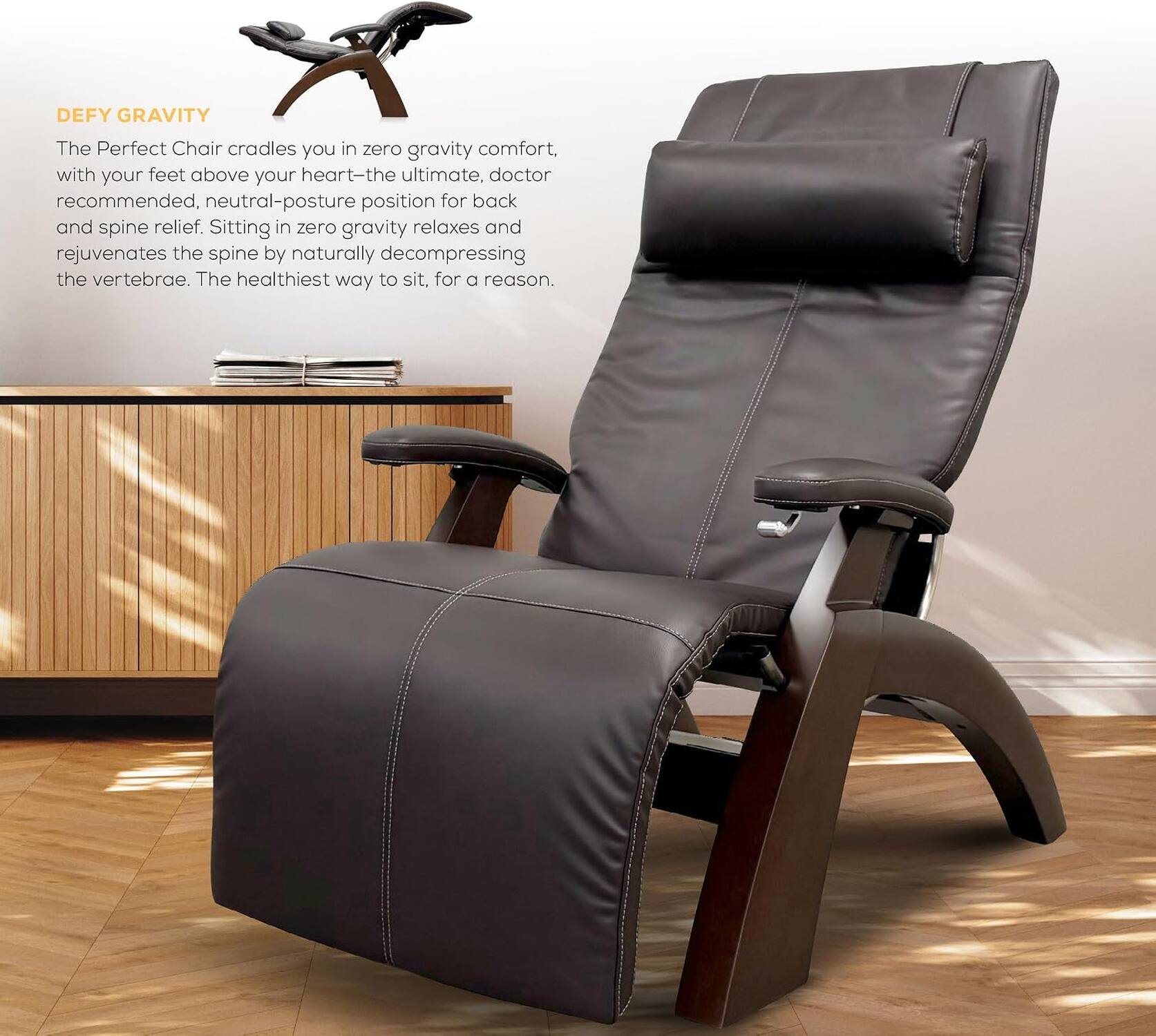 DEFY GRAVITY

The Perfect Chair cradles you in zero gravity comfort, with your feet above your heart—the ultimate, doctor recommended, neutral-posture position for back and spine relief. Sitting in zero gravity relaxes and rejuvenates the spine by naturally decompressing the vertebrae. The healthiest way to sit, for a reason.