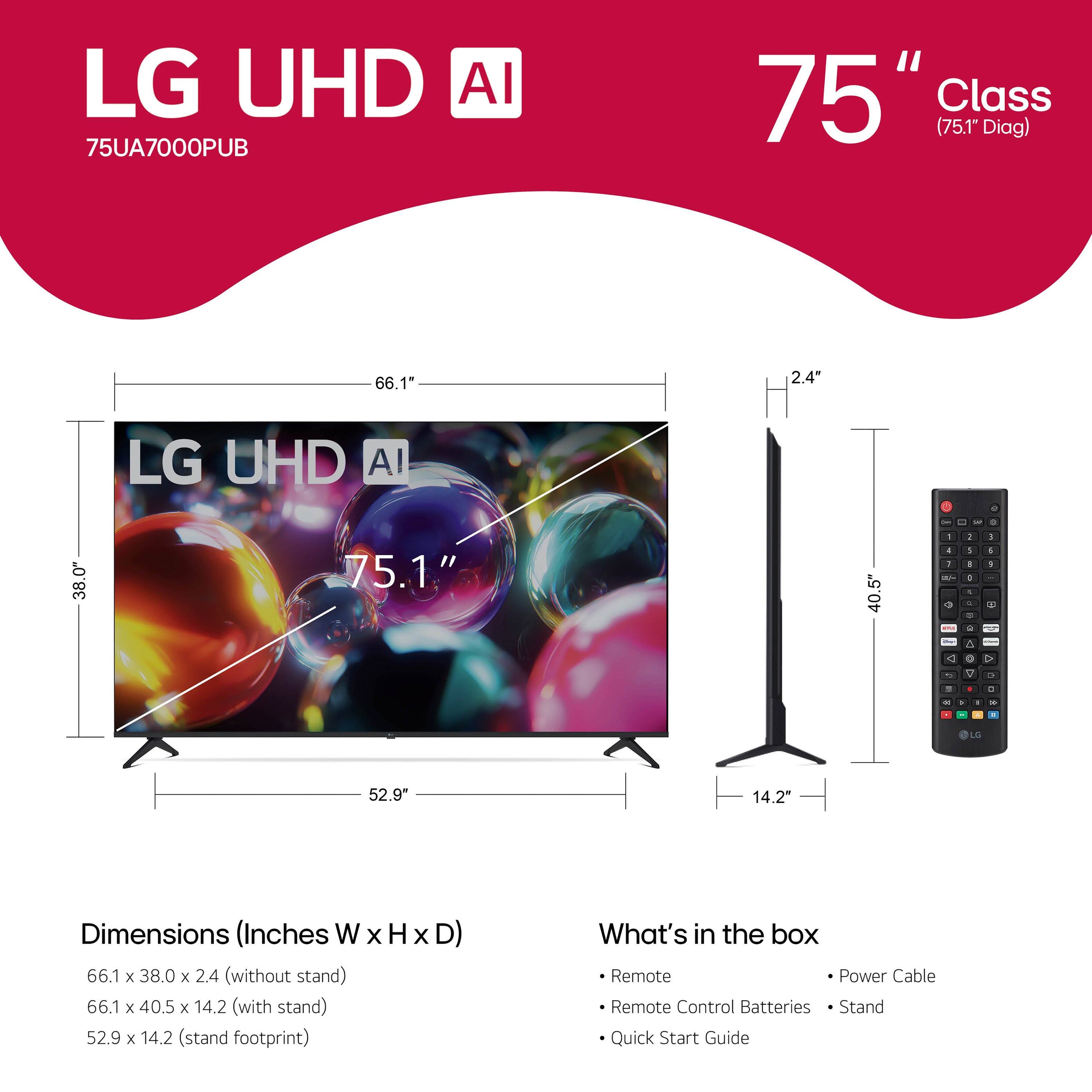 LG UHD AI  
75UA7000PUB  

75" Class (75.1" Diag)  

Dimensions (Inches W x H x D)  
66.1 x 38.0 x 2.4 (without stand)  
66.1 x 40.5 x 14.2 (with stand)  
52.9 x 14.2 (stand footprint)  

What's in the box  
- Remote  
- Remote Control Batteries  
- Stand  
- Quick Start Guide  
- Power Cable