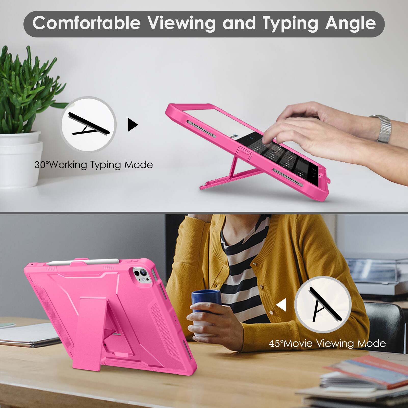 Comfortable Viewing and Typing Angle

30° Working Typing Mode

45° Movie Viewing Mode