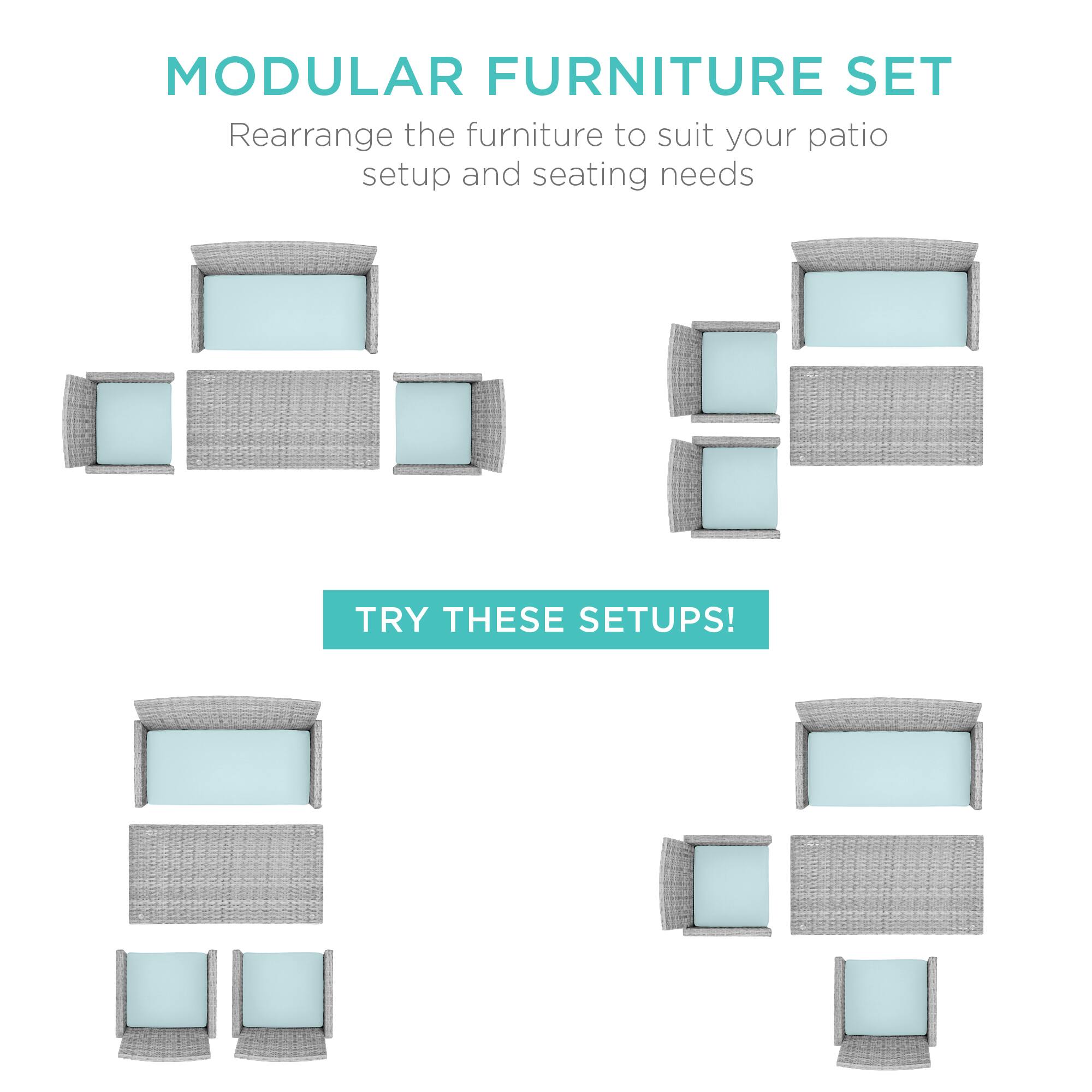 MODULAR FURNITURE SET  
Rearrange the furniture to suit your patio setup and seating needs  

TRY THESE SETUPS!