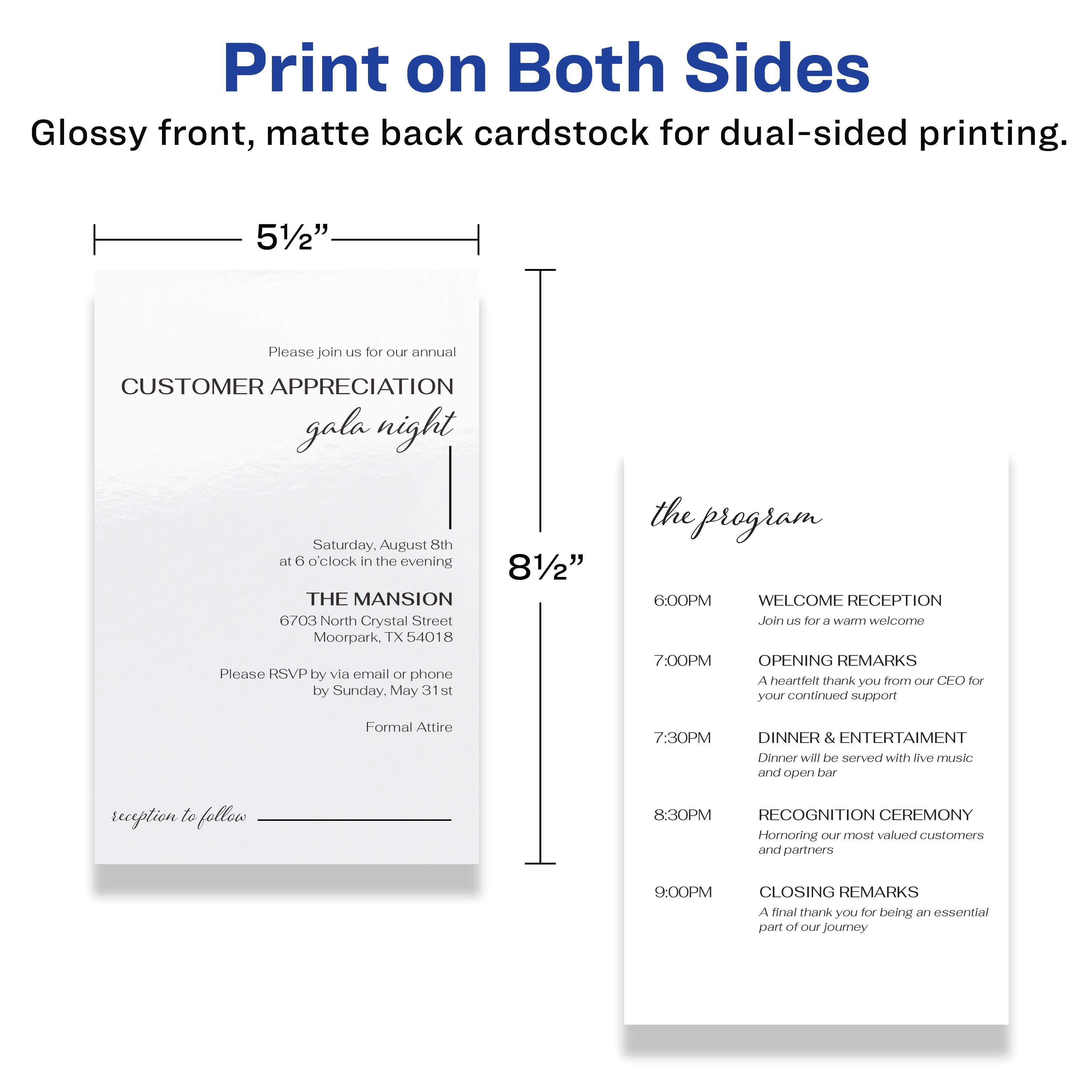 Print on Both Sides  
Glossy front, matte back cardstock for dual-sided printing.

5½"  
Please join us for our annual  
CUSTOMER APPRECIATION gala night  
Saturday, August 8th  
at 6 o'clock in the evening  
THE MANSION  
6703 North Crystal Street  
Moorepark, TX 54018  
Please RSVP by via email or phone by Sunday, May 31st  
Formal Attire  
reception to follow

8½"  
the program  
6:00PM  
WELCOME RECEPTION  
Join us for a warm welcome  
7:00PM  
OPENING REMARKS  
A heartfelt thank you from our CEO for your continued support  
7:30PM  
DINNER & ENTERTAINMENT  
Dinner will be served with live music and open bar  
8:30PM  
RECOGNITION CEREMONY  
Honoring our most valued customers and partners  
9:00PM  
CLOSING REMARKS  
A final thank you for being an essential part of our journey