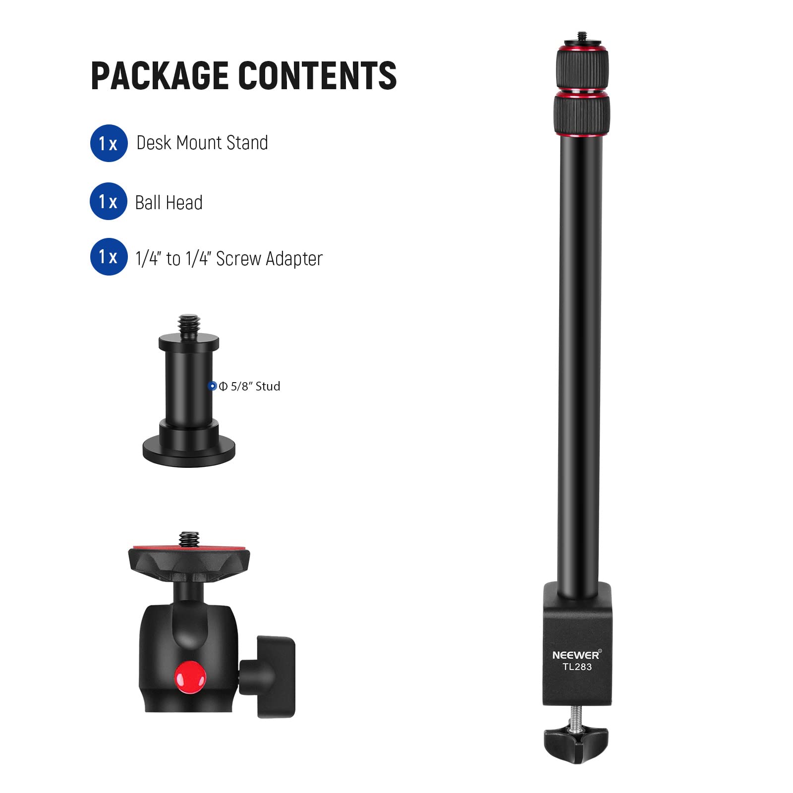 PACKAGE CONTENTS  
1x Desk Mount Stand  
1x Ball Head  
1x 1/4" to 1/4" Screw Adapter  
5/8" Stud  
NEEWER TL283