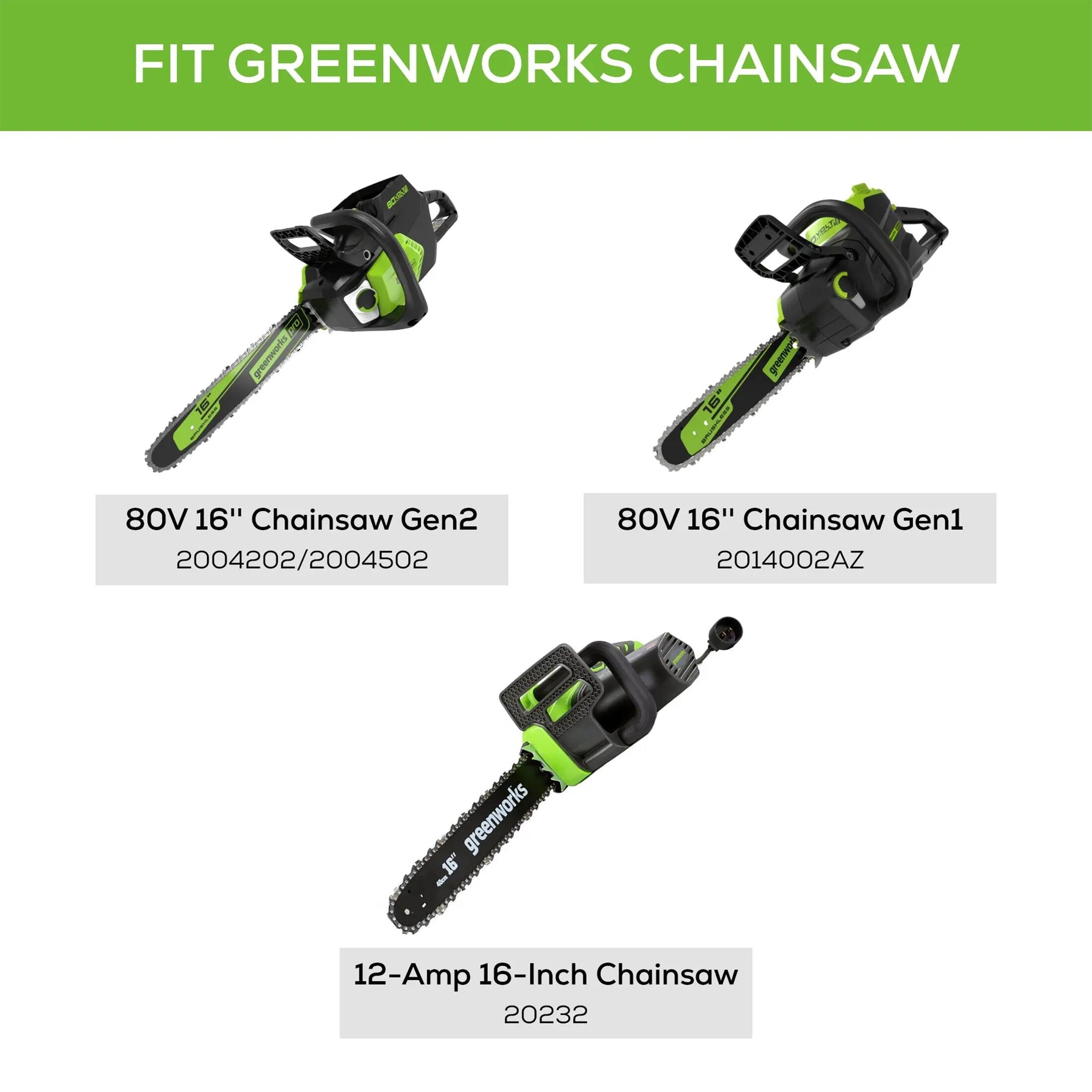 Fit Greenworks Chainsaw:

1. 80V 16" Chainsaw Gen2: 2004202/2004502
2. 80V 16" Chainsaw Gen1: 2014002AZ
3. Greenworks 16" Chainsaw: 2004202/2004502
4. Greenworks 16" Chainsaw Gen2: 2014002AZ
5. Greenworks 16" Chainsaw: 20232