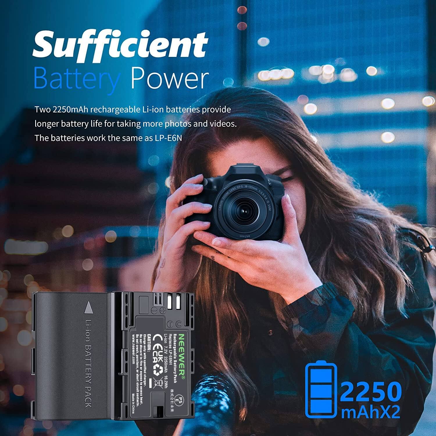 Sufficient Battery Power

Two 2250mAh rechargeable Li-ion batteries provide longer battery life for taking more photos and videos. The batteries work the same as LP-E6N.

2250 mAh x 2