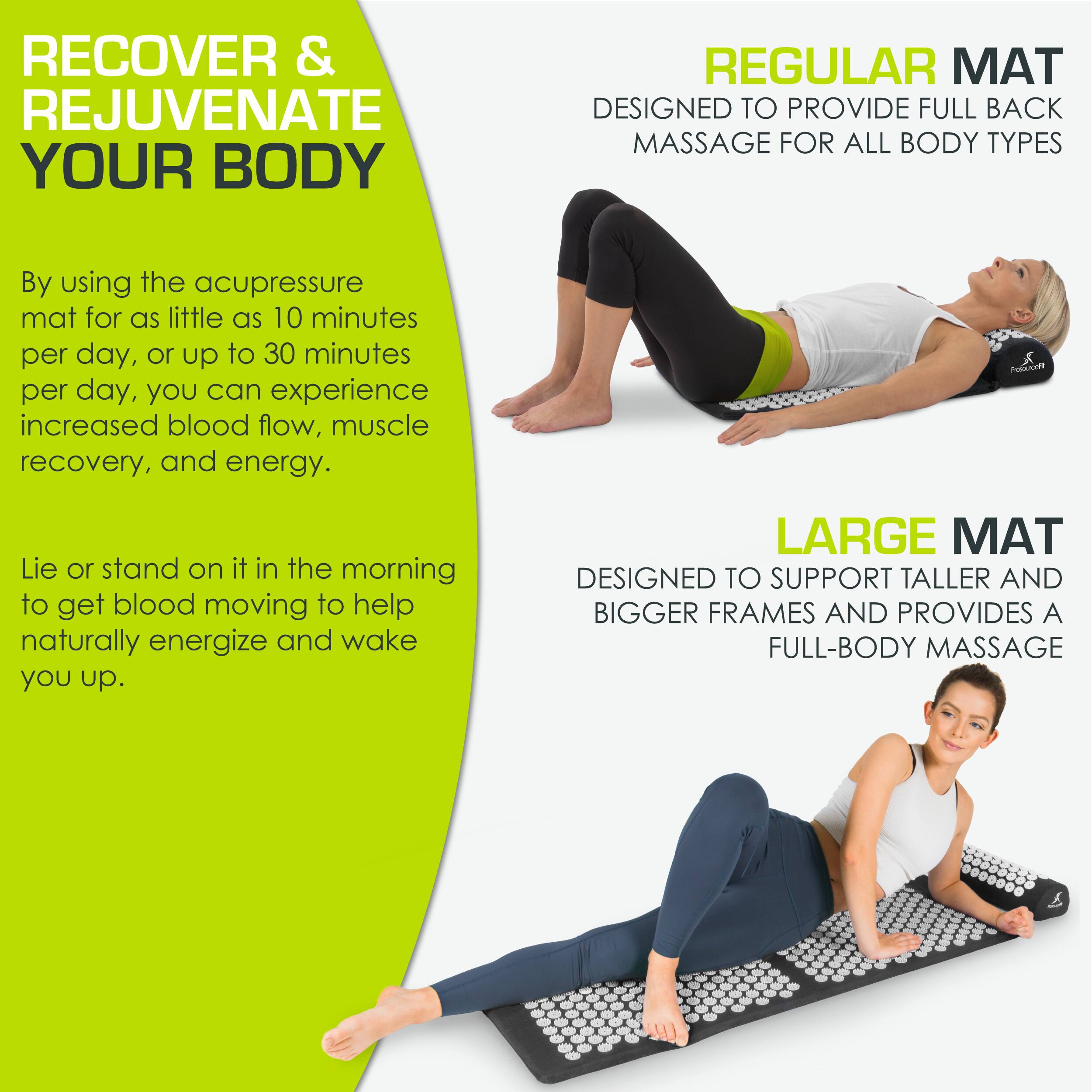 **RECOVER & REJUVENATE YOUR BODY**

By using the acupressure mat for as little as 10 minutes per day, or up to 30 minutes per day, you can experience increased blood flow, muscle recovery, and energy.

Lie or stand on it in the morning to get blood moving to help naturally energize and wake you up.

**REGULAR MAT**
DESIGNED TO PROVIDE FULL BACK MASSAGE FOR ALL BODY TYPES

**LARGE MAT**
DESIGNED TO SUPPORT TALLER AND BIGGER FRAMES AND PROVIDES A FULL-BODY MASSAGE