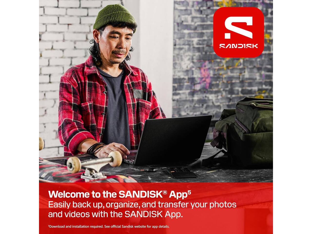 V. SANDISK

SANDISK®

Welcome to the SANDISK® App5

Easily back up, organize, and transfer your photos and videos with the SANDISK App.

*Download and installation required. See official Sandisk website for app details.