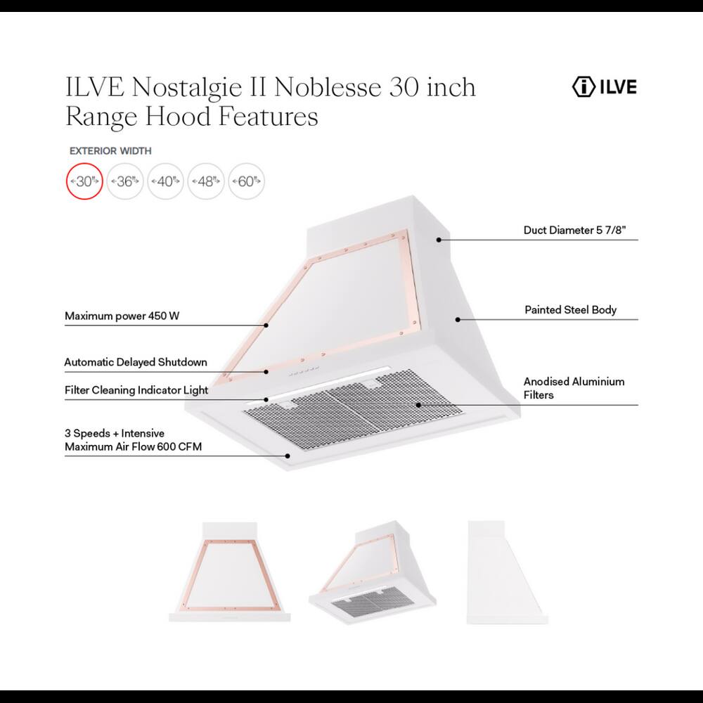 ILVE Nostalgie II Noblesse 30 inch Range Hood Features

EXTERIOR WIDTH
- 30%
- 36%
- 40%
- 48%
- 60%

Duct Diameter 5 7/8"

Maximum power 450 W

Painted Steel Body

Automatic Delayed Shutdown

Filter Cleaning Indicator Light

Anodised Aluminium Filters

3 Speeds + Intensive Maximum Air Flow 600 CFM